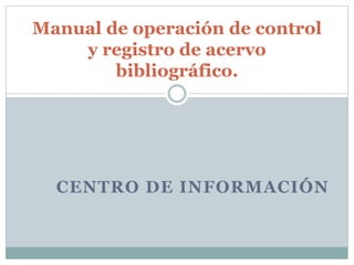 CENTRO DE INFORMACIÓN
Manual de operación de control
y registro de acervo
bibliográfico.
 