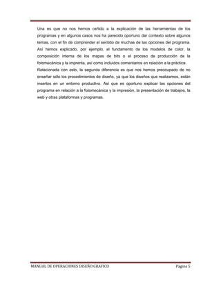 Una es que no nos hemos ceñido a la explicación de las herramientas de los
  programas y en algunos casos nos ha parecido oportuno dar contexto sobre algunos
  temas, con el fin de comprender el sentido de muchas de las opciones del programa.
  Así hemos explicado, por ejemplo, el fundamento de los modelos de color, la
  composición interna de los mapas de bits o el proceso de producción de la
  fotomecánica y la imprenta, así como incluidos comentarios en relación a la práctica.
  Relacionada con esto, la segunda diferencia es que nos hemos preocupado de no
  enseñar sólo los procedimientos de diseño, ya que los diseños que realizamos, están
  insertos en un entorno productivo. Así que es oportuno explicar las opciones del
  programa en relación a la fotomecánica y la impresión, la presentación de trabajos, la
  web y otras plataformas y programas.




MANUAL DE OPERACIONES DISEÑO GRAFICO                                            Página 5
 