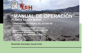 “MANUAL DE OPERACIÓN”
PLANTA SANTA MARÍA
Reséndiz González Josué Uriel
UNIVERSIDAD AUTONOMA DEL ESTADO DE
HIDALGO
“ESCUELA SUPERIOR DE ZIMAPÁN”
INGENIERÍA EN PROCESAMIENTOS DE
RECURSOS MINERALES
EMPRESA: SGL MINERIA S.A DE C.V.
 