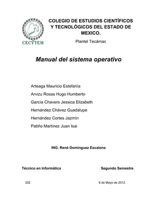 COLEGIO DE ESTUDIOS CIENTÍFICOS
                 Y TECNOLÓGICOS DEL ESTADO DE
                            MEXICO.
                               Plantel Tecámac



         Manual del sistema operativo



       Arteaga Mauricio Estefanía
       Arvizu Rosas Hugo Humberto
       García Chavero Jessica Elizabeth
       Hernández Chávez Guadalupe
       Hernández Cortes Jazmín
       Patiño Martínez Juan Isai




                  ING. René Domínguez Escalona




Técnico en Informática                     Segundo Semestre


 202                                      8 de Mayo de 2012
 