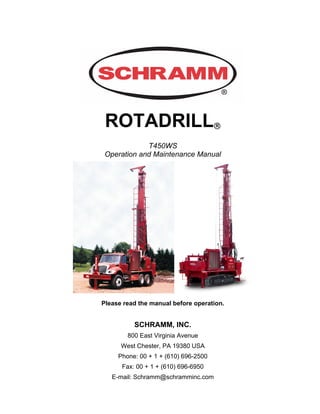 ROTADRILL®
T450WS
Operation and Maintenance Manual
Please read the manual before operation.
SCHRAMM, INC.
800 East Virginia Avenue
West Chester, PA 19380 USA
Phone: 00 + 1 + (610) 696-2500
Fax: 00 + 1 + (610) 696-6950
E-mail: Schramm@schramminc.com
 