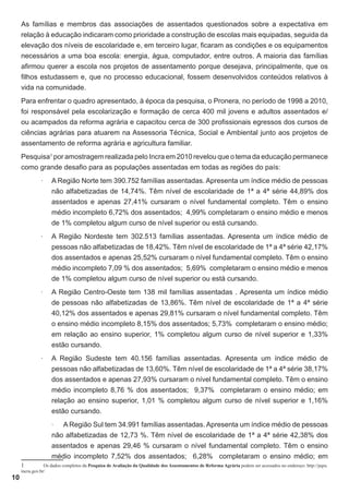 As famílias e membros das associações de assentados questionados sobre a expectativa em
relação à educação indicaram como prioridade a construção de escolas mais equipadas, seguida da
elevação dos níveis de escolaridade e, em terceiro lugar, ficaram as condições e os equipamentos
necessários a uma boa escola: energia, água, computador, entre outros. A maioria das famílias
afirmou querer a escola nos projetos de assentamento porque desejava, principalmente, que os
filhos estudassem e, que no processo educacional, fossem desenvolvidos conteúdos relativos à
vida na comunidade.
Para enfrentar o quadro apresentado, à época da pesquisa, o Pronera, no período de 1998 a 2010,
foi responsável pela escolarização e formação de cerca 400 mil jovens e adultos assentados e/
ou acampados da reforma agrária e capacitou cerca de 300 profissionais egressos dos cursos de
ciências agrárias para atuarem na Assessoria Técnica, Social e Ambiental junto aos projetos de
assentamento de reforma agrária e agricultura familiar.
Pesquisa1 por amostragem realizada pelo Incra em 2010 revelou que o tema da educação permanece
como grande desafio para as populações assentadas em todas as regiões do país:
·	

A Região Norte tem 390.752 famílias assentadas. Apresenta um índice médio de pessoas
não alfabetizadas de 14,74%. Têm nível de escolaridade de 1ª a 4ª série 44,89% dos
assentados e apenas 27,41% cursaram o nível fundamental completo. Têm o ensino
médio incompleto 6,72% dos assentados; 4,99% completaram o ensino médio e menos
de 1% completou algum curso de nível superior ou está cursando.

·	

A Região Nordeste tem 302.513 famílias assentadas. Apresenta um índice médio de
pessoas não alfabetizadas de 18,42%. Têm nível de escolaridade de 1ª a 4ª série 42,17%
dos assentados e apenas 25,52% cursaram o nível fundamental completo. Têm o ensino
médio incompleto 7,09 % dos assentados; 5,69% completaram o ensino médio e menos
de 1% completou algum curso de nível superior ou está cursando.

·	

A Região Centro-Oeste tem 138 mil famílias assentadas . Apresenta um índice médio
de pessoas não alfabetizadas de 13,86%. Têm nível de escolaridade de 1ª a 4ª série
40,12% dos assentados e apenas 29,81% cursaram o nível fundamental completo. Têm
o ensino médio incompleto 8,15% dos assentados; 5,73% completaram o ensino médio;
em relação ao ensino superior, 1% completou algum curso de nível superior e 1,33%
estão cursando.

·	

A Região Sudeste tem 40.156 famílias assentadas. Apresenta um índice médio de
pessoas não alfabetizadas de 13,60%. Têm nível de escolaridade de 1ª a 4ª série 38,17%
dos assentados e apenas 27,93% cursaram o nível fundamental completo. Têm o ensino
médio incompleto 8,76 % dos assentados; 9,37% completaram o ensino médio; em
relação ao ensino superior, 1,01 % completou algum curso de nível superior e 1,16%
estão cursando.
·	 A Região Sul tem 34.991 famílias assentadas. Apresenta um índice médio de pessoas
não alfabetizadas de 12,73 %. Têm nível de escolaridade de 1ª a 4ª série 42,38% dos
assentados e apenas 29,46 % cursaram o nível fundamental completo. Têm o ensino
médio incompleto 7,52% dos assentados; 6,28% completaram o ensino médio; em

1	

10

Os dados completos da Pesquisa de Avaliação da Qualidade dos Assentamentos de Reforma Agrária podem ser acessados no endereço: http://pqra.
incra.gov.br/

 
