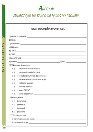 ANEXO XV
ATUALIZAÇÃO DO BANCO DE DADOS DO PRONERA
CARACTERIZAÇÃO DO PARCEIRO
1) Nome do parceiro: _________________________________________________________

MANUAL DO PRONERA

2) Sigla: ___________________________________________________________________
3) Endereço: _______________________________________________________________
4) Número: _________________________________________________________________
5) Tel 1: ___________________________________________________________________
6) Tel 2: ___________________________________________________________________
7) página web: _____________________________________________________________
8) cidade:_________________________________________9) UF: ___________________
10) Natureza do parceiro:
	

a. (

) superintendência do Incra

	

b. (

) movimento social/sindical

	

c. (

) secretaria municipal de educação

	

d. (

) secretaria estadual de educação

	

e. (

) institutos federais

	

f. (

) escolas técnicas

	

g. (

) redes CEFAS

	

h. (

) outro: especificar: __________________________________________________

11) Abrangência:
	

a) (

) municipal

	

b) (

) estadual

	

c) (

) regional

	

d) (

) nacional

13) Tipo de parceria
	
	
100

a) para realização do curso:__________________________________________________
b) para certificação: _______________________________________________________

 