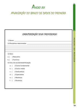 ANEXO XVI
ATUALIZAÇÃO DO BANCO DE DADOS DO PRONERA

CARACTERIZAÇÃO DO(A) PROFESSOR(A)
2) Disciplinas relacionadas: ____________________________________________________
_____________________________________________________________________________
_____________________________________________________________________________
_____________________________________________________________________________
_____________________________________________________________________________
3) Sexo:
a. (

) Masculino

b. (

) Feminino

4) Grau de escolaridade/titulação:
	

a. (

) Ensino fundamental

	

b. (

) Ensino médio

	

c. (

) Graduado(a)

	

d. (

) Especialista

	

e. (

) Mestre(a)

	

f. (

MANUAL DO PRONERA

1) Nome: __________________________________________________________________

) Doutor(a)

	

101

 