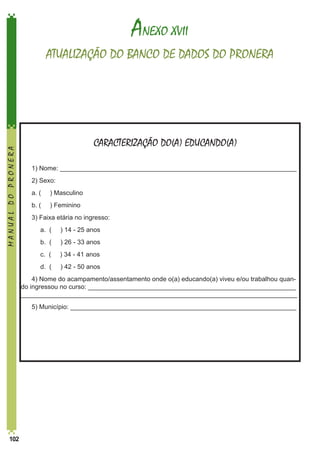 ANEXO XVII

MANUAL DO PRONERA

ATUALIZAÇÃO DO BANCO DE DADOS DO PRONERA

CARACTERIZAÇÃO DO(A) EDUCANDO(A)
1) Nome: __________________________________________________________________
2) Sexo:
a. (

) Masculino

b. (

) Feminino

3) Faixa etária no ingresso:
	

a. (

) 14 - 25 anos

	

b. (

) 26 - 33 anos

	

c. (

) 34 - 41 anos

	

d. (

) 42 - 50 anos

4) Nome do acampamento/assentamento onde o(a) educando(a) viveu e/ou trabalhou quando ingressou no curso: __________________________________________________________
_____________________________________________________________________________
5) Município: _______________________________________________________________

102

 