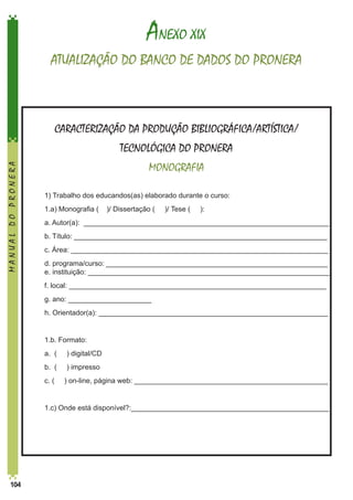 ANEXO XIX
ATUALIZAÇÃO DO BANCO DE DADOS DO PRONERA

CARACTERIZAÇÃO DA PRODUÇÃO BIBLIOGRÁFICA/ARTÍSTICA/
MANUAL DO PRONERA

TECNOLÓGICA DO PRONERA
MONOGRAFIA
1) Trabalho dos educandos(as) elaborado durante o curso:

	

1.a) Monografia (

	

a. Autor(a): ______________________________________________________________

	

b. Título: ________________________________________________________________

	

c. Área: _________________________________________________________________

	
	

d. programa/curso: ________________________________________________________	
e. instituição: _____________________________________________________________

	

f. local: _________________________________________________________________

	

g. ano: _____________________

	

h. Orientador(a): __________________________________________________________

	

1.b. Formato:

	

a. (

) digital/CD

	

b. (

) impresso

	

c. (

	

104

	

1.c) Onde está disponível?:__________________________________________________

)/ Dissertação (

)/ Tese (

):

) on-line, página web: _________________________________________________

 