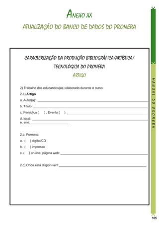 ANEXO XX
ATUALIZAÇÃO DO BANCO DE DADOS DO PRONERA

CARACTERIZAÇÃO DA PRODUÇÃO BIBLIOGRÁFICA/ARTÍSTICA/
TECNOLÓGICA DO PRONERA

	

2) Trabalho dos educandos(as) elaborado durante o curso:

	2.a) Artigo
	

a. Autor(a): ______________________________________________________________

	

b. Título: ________________________________________________________________

	

c. Periódico (

	
	

d. local: _________________________________________________________________	
e. ano: _____________________

	

2.b. Formato:

	

a. (

) digital/CD

	

b. (

) impresso

	

c. (

	

MANUAL DO PRONERA

ARTIGO

2.c) Onde está disponível?:_________________________________________________

) , Evento (

): _____________________________________________

) on-line, página web: _________________________________________________

105

 
