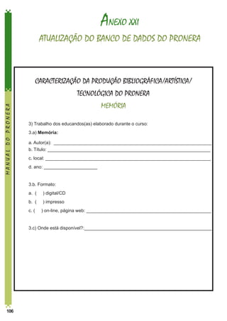 ANEXO XXI
ATUALIZAÇÃO DO BANCO DE DADOS DO PRONERA

CARACTERIZAÇÃO DA PRODUÇÃO BIBLIOGRÁFICA/ARTÍSTICA/
MANUAL DO PRONERA

TECNOLÓGICA DO PRONERA
MEMÓRIA
	

3) Trabalho dos educandos(as) elaborado durante o curso:

	3.a) Memória:
a. Autor(a): ______________________________________________________________	
b. Título: ________________________________________________________________

	

c. local: _________________________________________________________________

	

d. ano: _____________________

	

3.b. Formato:

	

a. (

) digital/CD

	

b. (

) impresso

	

c. (

	

106

	
	

3.c) Onde está disponível?:__________________________________________________

) on-line, página web: _________________________________________________

 