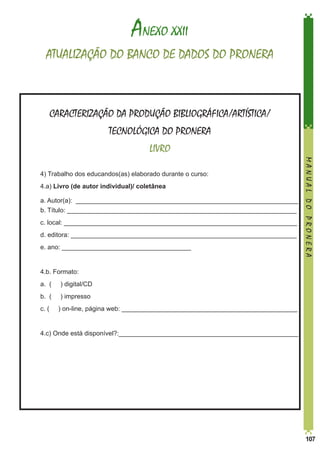 ANEXO XXII
ATUALIZAÇÃO DO BANCO DE DADOS DO PRONERA

CARACTERIZAÇÃO DA PRODUÇÃO BIBLIOGRÁFICA/ARTÍSTICA/
TECNOLÓGICA DO PRONERA
LIVRO
4) Trabalho dos educandos(as) elaborado durante o curso:

	4.a) Livro (de autor individual)/ coletânea
	
	

a. Autor(a): ______________________________________________________________	
b. Título: ________________________________________________________________

	

c. local: _________________________________________________________________

	

d. editora: _______________________________________________________________

	

e. ano: ____________________________________

	

4.b. Formato:

	

a. (

) digital/CD

	

b. (

) impresso

	

c. (

	

MANUAL DO PRONERA

	

4.c) Onde está disponível?:__________________________________________________

) on-line, página web: _________________________________________________

107

 