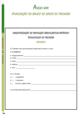 ANEXO XXIII
ATUALIZAÇÃO DO BANCO DE DADOS DO PRONERA

MANUAL DO PRONERA

CARACTERIZAÇÃO DA PRODUÇÃO BIBLIOGRÁFICA/ARTÍSTICA/
TECNOLÓGICA DO PRONERA
CADERNO
	

5) Trabalho dos educandos(as) elaborado durante o curso:

	5.a) Caderno:
a. Organizadores: _________________________________________________________	
b. Título: ________________________________________________________________

	

c. local: _________________________________________________________________

	

d. editora: _______________________________________________________________

	

e. ano: _____________________

	

5.b. Formato:

	

a. (

) digital/CD

	

b. (

) impresso

	

c. (

	

108

	
	

5.c) Onde está disponível?:__________________________________________________

) on-line, página web: _________________________________________________

 