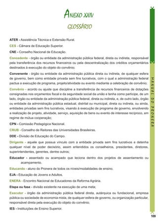 ANEXO XXIV
GLOSSÁRIO
ATER - Assistência Técnica e Extensão Rural.
CES - Câmara de Educação Superior.
CNE - Conselho Nacional de Educação.
Concedente - órgão ou entidade da administração pública federal, direta ou indireta, responsável
pela transferência dos recursos financeiros ou pela descentralização dos créditos orçamentários
destinados à execução do objeto do convênio;

Convênio - acordo ou ajuste que discipline a transferência de recursos financeiros de dotações
consignadas nos orçamentos fiscal e da seguridade social da união e tenha como partícipe, de um
lado, órgão ou entidade da administração pública federal, direta ou indireta, e, de outro lado, órgão
ou entidade da administração pública estadual, distrital ou municipal, direta ou indireta, ou ainda,
entidades privadas sem fins lucrativos, visando à execução de programa de governo, envolvendo
a realização de projeto, atividade, serviço, aquisição de bens ou evento de interesse recíproco, em
regime de mútua cooperação;
CPN - Comissão Pedagógica Nacional.

MANUAL DO PRONERA

Convenente - órgão ou entidade da administração pública direta ou indireta, de qualquer esfera
de governo, bem como entidade privada sem fins lucrativos, com o qual a administração federal
pactua a execução de programa, projeto/atividade ou evento mediante a celebração de convênio;

CRUB - Conselho de Reitores das Universidades Brasileiras.
DDE - Divisão de Educação do Campo.
Dirigente - aquele que possua vínculo com a entidade privada sem fins lucrativos e detenha
qualquer nível de poder decisório, assim entendidos os conselheiros, presidentes, diretores,
superintendentes, gerentes, dentre outros;
Educador - assentado ou acampado que leciona dentro dos projetos de assentamento ou
acampamento.
Educando - aluno do Pronera de todos os níveis/modalidades de ensino.
EJA - Educação de Jovens e Adultos.
ENERA - Encontro Nacional de Educadores da Reforma Agrária.
Etapa ou fase - divisão existente na execução de uma meta;
Executor - órgão da administração pública federal direta, autárquica ou fundacional, empresa
pública ou sociedade de economia mista, de qualquer esfera de governo, ou organização particular,
responsável direta pela execução do objeto do convênio.
IES - Instituições de Ensino Superior.
109

 