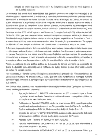 relação ao ensino superior, menos de 1 % completou algum curso de nível superior e
1,09 % estão cursando.
Os números são ainda mais desafiadores aos gestores públicos do campo da educação e da
reforma agrária. Neste sentido, o Pronera atua como um produtivo laboratório de práticas e como
estimulador e articulador de outras políticas públicas para a Educação do Campo, no âmbito de
outros ministérios. A experiência exitosa do Programa estimulou o debate acerca do direito à
educação dos povos do campo em outras esferas públicas, especialmente àquelas responsáveis
pela normatização da educação nacional, como é o caso do Conselho Nacional de Educação (CNE).
Em 03 de abril de 2002 o CNE aprovou na Câmara de Educação Básica (CEB), a Resolução CNE/
CEB n.º 01/2002, por meio da qual instituiu as Diretrizes Operacionais para a Educação Básica das
Escolas do Campo, importante instrumento de orientação para as políticas de Educação do Campo
a serem desenvolvidas pelos sistemas de ensino, além da resolução que reconhece a “Pedagogia
da Alternância” e os tempos educativos nas comunidades como efetivos tempos escolares.
O Pronera é operacionalizado de forma estratégica, associado ao desenvolvimento territorial, para
contribuir com a elevação das condições de vida e de cidadania de milhares de brasileiros que vivem
no campo. Compreende que esses povos têm especificidades quanto à maneira de se relacionar
com o tempo, o espaço, o meio ambiente, de organizar a família, a comunidade, o trabalho, a
educação e o lazer que lhes permite a criação de uma identidade cultural e social própria.
Assim, a exigência de uma política pública de Educação do Campo se insere na concepção do
direito à educação como condição para a instituição de outros direitos e a sua efetivação somente
se realiza no espaço público.
Por essa razão, o Pronera é uma política pública executora das práticas e de reflexões teóricas da
Educação do Campo, no âmbito do MDA/ Incra, que tem como fundamento a formação humana
como condição primordial e, como princípio, a possibilidade de todos tornarem-se protagonistas da
sua história.
Nos últimos anos, observou-se a necessidade de atualização do Manual de Operações do Pronera,
face a mudanças ocorridas, tais como:
I)	

Aprovação da Lei n.º 11.947/2009, notadamente o art. 33º, por meio do qual, o Poder
Legislativo autoriza o Poder Executivo a instituir o Pronera como política pública de
educação a ser executada pelo Incra;

II)	

Publicação do Decreto 7.352/2010, de 04 de novembro de 2010, que Dispõe sobre
a política de educação do campo e o Programa Nacional de Educação na Reforma
Agrária, publicado no DOU de 05 de novembro de 2010, Seção 1, p. 1-3;

III)	

Emissão do parecer n.º 93/PGF/LCMG/2010, suspendendo o pagamento de bolsas
para servidores públicos e bolsa-auxílio para estudantes do Pronera;

IV)	

Acórdão TCU – Plenário n.º 3.269/2010, de 01/12/2010;

V)	

Portaria Interministerial MPOG/MF/MCT nº 127 de 29.05.08, que implementa o
Portal de Convênios – SICONV;

VI)	

Portaria Interministerial MPOG/MF/MCT nº 342, de 05 de novembro de 2008, que
11

 