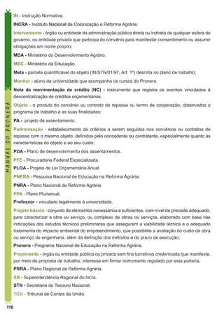 IN - Instrução Normativa.
INCRA - Instituto Nacional de Colonização e Reforma Agrária.
Interveniente - órgão ou entidade da administração pública direta ou indireta de qualquer esfera de
governo, ou entidade privada que participa do convênio para manifestar consentimento ou assumir
obrigações em nome próprio;
MDA - Ministério do Desenvolvimento Agrário.
MEC - Ministério da Educação.
Meta - parcela quantificável do objeto (IN/STN/01/97, Art. 1º) descrita no plano de trabalho;
Monitor - aluno da universidade que acompanha os cursos do Pronera.

MANUAL DO PRONERA

Nota de movimentação de crédito (NC) - instrumento que registra os eventos vinculados à
descentralização de créditos orçamentários.
Objeto - o produto do convênio ou contrato de repasse ou termo de cooperação, observados o
programa de trabalho e as suas finalidades;
PA - projeto de assentamento.
Padronização - estabelecimento de critérios a serem seguidos nos convênios ou contratos de
repasse com o mesmo objeto, definidos pelo concedente ou contratante, especialmente quanto às
características do objeto e ao seu custo;
PDA - Plano de desenvolvimento dos assentamentos.
PFE - Procuradoria Federal Especializada.
PLOA - Projeto de Lei Orçamentária Anual.
PNERA - Pesquisa Nacional de Educação na Reforma Agrária.
PNRA - Plano Nacional de Reforma Agrária
PPA - Plano Plurianual.
Professor - vinculado legalmente à universidade.
Projeto básico - conjunto de elementos necessários e suficientes, com nível de precisão adequado,
para caracterizar a obra ou serviço, ou complexo de obras ou serviços, elaborado com base nas
indicações dos estudos técnicos preliminares que assegurem a viabilidade técnica e o adequado
tratamento do impacto ambiental do empreendimento, que possibilite a avaliação do custo da obra
ou serviço de engenharia, além da definição dos métodos e do prazo de execução;
Pronera - Programa Nacional de Educação na Reforma Agrária.
Proponente - órgão ou entidade pública ou privada sem fins lucrativos credenciada que manifeste,
por meio de proposta de trabalho, interesse em firmar instrumento regulado por esta portaria;
PRRA - Plano Regional de Reforma Agrária.
SR - Superintendência Regional do Incra.
STN - Secretaria do Tesouro Nacional.
TCU - Tribunal de Contas da União.
110

 