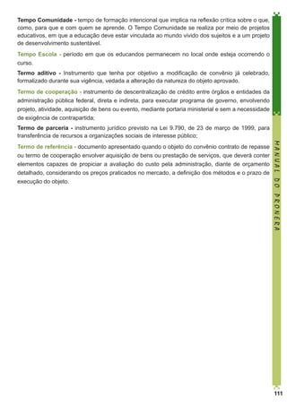 Tempo Comunidade - tempo de formação intencional que implica na reflexão crítica sobre o que,
como, para que e com quem se aprende. O Tempo Comunidade se realiza por meio de projetos
educativos, em que a educação deve estar vinculada ao mundo vivido dos sujeitos e a um projeto
de desenvolvimento sustentável.
Tempo Escola - período em que os educandos permanecem no local onde esteja ocorrendo o
curso.
Termo aditivo - Instrumento que tenha por objetivo a modificação de convênio já celebrado,
formalizado durante sua vigência, vedada a alteração da natureza do objeto aprovado.
Termo de cooperação - instrumento de descentralização de crédito entre órgãos e entidades da
administração pública federal, direta e indireta, para executar programa de governo, envolvendo
projeto, atividade, aquisição de bens ou evento, mediante portaria ministerial e sem a necessidade
de exigência de contrapartida;
Termo de parceria - instrumento jurídico previsto na Lei 9.790, de 23 de março de 1999, para
transferência de recursos a organizações sociais de interesse público;

elementos capazes de propiciar a avaliação do custo pela administração, diante de orçamento
detalhado, considerando os preços praticados no mercado, a definição dos métodos e o prazo de
execução do objeto.

MANUAL DO PRONERA

Termo de referência - documento apresentado quando o objeto do convênio contrato de repasse
ou termo de cooperação envolver aquisição de bens ou prestação de serviços, que deverá conter

111

 