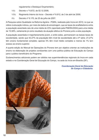 regulamenta o Destaque Orçamentário;
VII)	

Decreto n.º 6.672, de 02.12.2008;

VIII)	

Regimento Interno do Incra – Decreto nº 6.812, de 3 de abril de 2009;

IX)	

Decreto nº 6.170, de 25 de julho de 2007.

A Pesquisa sobre Qualidade na Reforma Agrária - PQRA, realizada pelo Incra em 2010, no que se
refere à educação indicou, por meio de dados de amostragem, que as taxas de analfabetismo entre
a população assentada caiu de uma média de 23% (apontado pela PNERA/2004) para uma média
de 15,58%, certamente já como resultado da atuação efetiva do Pronera junto a esta população.
A população assentada é majoritariamente jovem, e entre estes, permanecem as baixas taxas de
escolaridade, sendo que 42,27% da população têm nível de escolaridade até a 4ª série; 27,27%
têm ensino fundamental completo; apenas 5% têm nível médio completo e menos de 1% tem
acesso ao ensino superior.
A quarta edição do Manual de Operações do Pronera tem por objetivo orientar as instituições de
ensino na elaboração de projetos condizentes com uma política pública de Educação do Campo
para o público beneficiário do Programa.
Esclarecimentos adicionais podem ser obtidos nas superintendências regionais do Incra em cada
estado e na Coordenação Geral de Educação do Campo, na sede do Incra em Brasília (DF).
Coordenação-Geral de Educação
do Campo e Cidadania.

12

 