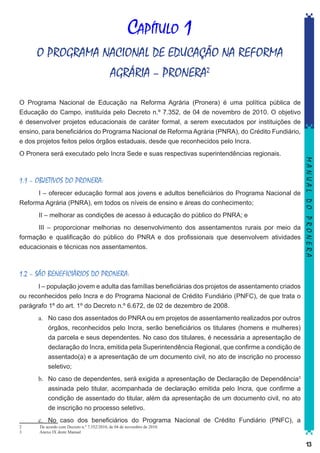 Capítulo 1
O PROGRAMA NACIONAL DE EDUCAÇÃO NA REFORMA
AGRÁRIA – PRONERA2
O Programa Nacional de Educação na Reforma Agrária (Pronera) é uma política pública de
Educação do Campo, instituída pelo Decreto n.º 7.352, de 04 de novembro de 2010. O objetivo
é desenvolver projetos educacionais de caráter formal, a serem executados por instituições de
ensino, para beneficiários do Programa Nacional de Reforma Agrária (PNRA), do Crédito Fundiário,
e dos projetos feitos pelos órgãos estaduais, desde que reconhecidos pelo Incra.

1.1 – OBJETIVOS DO PRONERA:
	
I – oferecer educação formal aos jovens e adultos beneficiários do Programa Nacional de
Reforma Agrária (PNRA), em todos os níveis de ensino e áreas do conhecimento;
	

II – melhorar as condições de acesso à educação do público do PNRA; e

	
III – proporcionar melhorias no desenvolvimento dos assentamentos rurais por meio da
formação e qualificação do público do PNRA e dos profissionais que desenvolvem atividades
educacionais e técnicas nos assentamentos.

MANUAL DO PRONERA

O Pronera será executado pelo Incra Sede e suas respectivas superintendências regionais.

1.2 – SÃO BENEFICIÁRIOS DO PRONERA:
I – população jovem e adulta das famílias beneficiárias dos projetos de assentamento criados
ou reconhecidos pelo Incra e do Programa Nacional de Crédito Fundiário (PNFC), de que trata o
parágrafo 1º do art. 1º do Decreto n.º 6.672, de 02 de dezembro de 2008.
a.	 No caso dos assentados do PNRA ou em projetos de assentamento realizados por outros
órgãos, reconhecidos pelo Incra, serão beneficiários os titulares (homens e mulheres)
da parcela e seus dependentes. No caso dos titulares, é necessária a apresentação de
declaração do Incra, emitida pela Superintendência Regional, que confirme a condição de
assentado(a) e a apresentação de um documento civil, no ato de inscrição no processo
seletivo;
b.	 No caso de dependentes, será exigida a apresentação de Declaração de Dependência3
assinada pelo titular, acompanhada de declaração emitida pelo Incra, que confirme a
condição de assentado do titular, além da apresentação de um documento civil, no ato
de inscrição no processo seletivo.
2	
3	

c.	 No caso dos beneficiários do Programa Nacional de Crédito Fundiário (PNFC), a
De acordo com Decreto n.º 7.352/2010, de 04 de novembro de 2010.
Anexo IX deste Manual

13

 