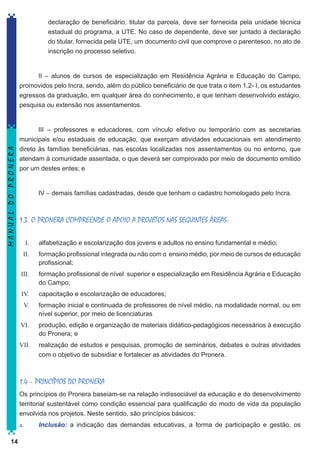 declaração de beneficiário, titular da parcela, deve ser fornecida pela unidade técnica
estadual do programa, a UTE. No caso de dependente, deve ser juntado à declaração
do titular, fornecida pela UTE, um documento civil que comprove o parentesco, no ato de
inscrição no processo seletivo.

MANUAL DO PRONERA

II – alunos de cursos de especialização em Residência Agrária e Educação do Campo,
promovidos pelo Incra, sendo, além do público beneficiário de que trata o item 1.2- I, os estudantes
egressos da graduação, em qualquer área do conhecimento, e que tenham desenvolvido estágio,
pesquisa ou extensão nos assentamentos.

III – professores e educadores, com vínculo efetivo ou temporário com as secretarias
municipais e/ou estaduais de educação, que exerçam atividades educacionais em atendimento
direto às famílias beneficiárias, nas escolas localizadas nos assentamentos ou no entorno, que
atendam à comunidade assentada, o que deverá ser comprovado por meio de documento emitido
por um destes entes; e

IV – demais famílias cadastradas, desde que tenham o cadastro homologado pelo Incra.

1.3. O PRONERA COMPREENDE O APOIO A PROJETOS NAS SEGUINTES ÁREAS:
	
I.	

alfabetização e escolarização dos jovens e adultos no ensino fundamental e médio;

II.	

formação profissional integrada ou não com o ensino médio, por meio de cursos de educação
profissional;

III.	

formação profissional de nível superior e especialização em Residência Agrária e Educação
do Campo;

IV.	

capacitação e escolarização de educadores;

V.	

formação inicial e continuada de professores de nível médio, na modalidade normal, ou em
nível superior, por meio de licenciaturas

VI.	

produção, edição e organização de materiais didático-pedagógicos necessários à execução
do Pronera; e

VII.	

realização de estudos e pesquisas, promoção de seminários, debates e outras atividades
com o objetivo de subsidiar e fortalecer as atividades do Pronera.

1.4 – PRINCÍPIOS DO PRONERA
Os princípios do Pronera baseiam-se na relação indissociável da educação e do desenvolvimento
territorial sustentável como condição essencial para qualificação do modo de vida da população
envolvida nos projetos. Neste sentido, são princípios básicos:
a.	
14

Inclusão: a indicação das demandas educativas, a forma de participação e gestão, os

 