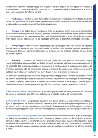 fundamentos teóricos metodológicos dos projetos devem ampliar as condições do acesso à
educação como um direito social fundamental na construção da cidadania dos jovens e adultos
que vivem nas áreas de reforma agrária.
b.	
Participação: a indicação das demandas educacionais é feita pelas comunidades das áreas
de reforma agrária e suas organizações, que em conjunto com os demais parceiros decidirão sobre
a elaboração, execução e acompanhamento dos projetos.
c.	
Interação: as ações desenvolvidas por meio de parcerias entre órgãos governamentais,
instituições de ensino públicas e privadas sem fins lucrativos, comunidades assentadas nas áreas
de reforma agrária e as suas organizações, no intuito de estabelecer uma interação permanente
entre esses sujeitos sociais pela via da educação continuada e da profissionalização no campo.

e.	
Parceria: o Pronera se desenvolve por meio de uma gestão participativa, cujas
responsabilidades são assumidas por todos em uma construção coletiva no acompanhamento e
na avaliação dos projetos pedagógicos. A parceria é a condição para a realização das ações. Os
principais parceiros são os movimentos sociais e sindicais do campo e as instituições de ensino
públicas e privadas sem fins lucrativos, além dos governos municipais e estaduais.
Os princípios e pressupostos presentes nas propostas pedagógicas do Pronera, em todos os níveis
de ensino, devem ter por base a diversidade cultural, os processos de interação e transformação
do campo, a gestão democrática, o acesso ao avanço científico e tecnológico voltados para o
desenvolvimento das áreas de reforma agrária. São princípios orientadores destas práticas:

MANUAL DO PRONERA

d.	
Multiplicação: a educação dos assentados visa à ampliação não só do número de pessoas
alfabetizadas e formadas em diferentes níveis de ensino, mas também garantir educadores,
profissionais, técnicos, agentes mobilizadores e articuladores de políticas públicas para as áreas
de reforma agrária.

a. Princípio do Diálogo: uma dinâmica de aprendizagem-ensino que assegure o respeito à cultura
do grupo, a valorização dos diferentes saberes e a produção coletiva do conhecimento;
b. Princípio da Práxis: um processo educativo que tenha por base o movimento ação-reflexãoação e a perspectiva de transformação da realidade; uma dinâmica de aprendizagem-ensino que
ao mesmo tempo valorize e provoque o envolvimento dos educandos em ações sociais concretas e
ajude na interpretação crítica e no aprofundamento teórico necessário a uma atuação transformadora;
c. Princípio da Transdisciplinaridade: um processo educativo que contribua para a articulação
de todos os conteúdos e saberes locais, regionais e globais garantindo livre trânsito entre um
campo de saber e outro. É importante que nas práticas educativas os sujeitos identifiquem as suas
necessidades e potencialidades e busquem estabelecer relações que contemplem a diversidade
do campo em todos os seus aspectos: sociais, culturais, políticos, econômicos, de gênero, geração
e etnia.
15

 