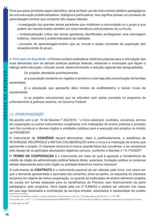 Para que estes princípios sejam atendidos, deve-se fazer uso de instrumentos didático-pedagógicos
de uma educação problematizadora, dialógica e participativa. Isso significa pensar um processo de
aprendizagem-ensino que comporte três etapas básicas:
- investigação dos grandes temas geradores que mobilizem a comunidade ou o grupo e que
podem ser transformados também em eixos temáticos estruturadores do currículo;
- contextualização crítica dos temas geradores identificados privilegiando uma abordagem
histórica, relacional e problematizadora da realidade;
- processo de aprendizagem-ensino que se vincule a ações concretas de superação das
situações-limite do grupo.

MANUAL DO PRONERA

d. Princípio da Equidade: o Pronera poderá estabelecer diretrizes próprias para a articulação das
suas demandas com as demais políticas públicas federais, estaduais e municipais que façam o
diálogo entre educação, inclusão social, desenvolvimento e redução regional das desigualdades.
Os projetos atenderão prioritariamente:
a) a população residente em regiões e territórios onde haja alta concentração de famílias
assentadas;
b) a população que apresente altos índices de analfabetismo e baixos níveis de
escolaridade;
c) os projetos educacionais que se articulem com ações previstas no programa de
enfrentamento à pobreza extrema, do Governo Federal.

1.5. OPERACIONALIZAÇÃO
De acordo com o art. 14 do Decreto 7.352/2010, “ o Incra celebrará contratos, convênios, termos
de cooperação ou outros instrumentos congêneres com instituições de ensino públicas e privadas
sem fins lucrativos e demais órgãos e entidades públicas para a execução dos projetos no âmbito
do PRONERA”.
O instrumento de CONVÊNIO deverá demonstrar, clara e justificadamente, a existência de
INTERESSE RECÍPROCO e MÚTUA COLABORAÇÃO entre o Incra e a instituição de ensino que
apresentar o projeto. O interesse recíproco é marca característica dos convênios, e se caracteriza
pelo desejo de os partícipes alcançarem objetivos comuns, conforme o Decreto n.º 6.170/20074.
O TERMO DE COOPERAÇÃO é o instrumento por meio do qual é ajustada a transferência de
crédito de órgão da administração pública federal direta, autarquia, fundação pública ou empresa
estatal dependente para outro órgão ou entidade federal da mesma natureza5.
O instrumento de CONTRATO é o instrumento passível de ser utilizado pelo Incra, nos casos em
que a demanda apresentada e aprovada não contenha, entre as partes, os requisitos do interesse
recíproco em regime de mútua cooperação, ou quando as instituições de ensino ofertarem projetos
de cursos em turmas especiais para os beneficiários do Pronera, sem financiamento da parte
pedagógica, pelo programa. Será regido pela Lei nº 8.666/93 e poderá ser utilizado nos casos
em que seja necessária a contratação de serviços simples, associados à necessidade de custeio
4 A exigência de interesse recíproco e mútua colaboração são previstas no inciso I,§ 1º do artigo primeiro do Decreto n.º 6.170/ 2007.
5 De acordo com o art. 1º , § 1º da Portaria Interministerial MP/MF/MCT/ n.º 127, de 29 de maio de 2008 que estabelece normas para a execução do Decreto
6.170 de junho de 2007:

16

 