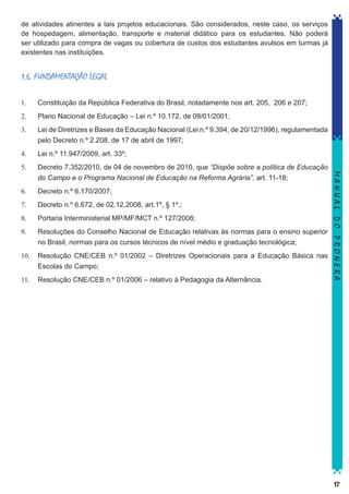 de atividades atinentes a tais projetos educacionais. São considerados, neste caso, os serviços
de hospedagem, alimentação, transporte e material didático para os estudantes. Não poderá
ser utilizado para compra de vagas ou cobertura de custos dos estudantes avulsos em turmas já
existentes nas instituições.

1.6. FUNDAMENTAÇÃO LEGAL
Constituição da República Federativa do Brasil, notadamente nos art. 205, 206 e 207;

2.	

Plano Nacional de Educação – Lei n.º 10.172, de 09/01/2001;

3.	

Lei de Diretrizes e Bases da Educação Nacional (Lei n.º 9.394, de 20/12/1996), regulamentada
pelo Decreto n.º 2.208, de 17 de abril de 1997;

4.	

Lei n.º 11.947/2009, art. 33º;

5.	

Decreto 7.352/2010, de 04 de novembro de 2010, que “Dispõe sobre a política de Educação
do Campo e o Programa Nacional de Educação na Reforma Agrária”, art. 11-18;

6.	

Decreto n.º 6.170/2007;

7.	

Decreto n.º 6.672, de 02.12.2008, art.1º, § 1º.;

8.	

Portaria Interministerial MP/MF/MCT n.º 127/2008;

9.	

Resoluções do Conselho Nacional de Educação relativas às normas para o ensino superior
no Brasil, normas para os cursos técnicos de nível médio e graduação tecnológica;

10.	 Resolução CNE/CEB n.º 01/2002 – Diretrizes Operacionais para a Educação Básica nas
Escolas do Campo;
11.	 Resolução CNE/CEB n.º 01/2006 – relativo à Pedagogia da Alternância.

MANUAL DO PRONERA

1.	

17

 