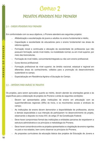 Capítulo 2
PROJETOS ATENDIDOS PELO PRONERA
2.1 – CURSOS ATENDIDOS PELO PRONERA
Em conformidade com os seus objetivos, o Pronera atenderá aos seguintes projetos:

MANUAL DO PRONERA

-	 Alfabetização e escolarização de jovens e adultos no ensino fundamental e médio;
-	 Capacitação e escolaridade de educadores para o ensino fundamental nas áreas de
reforma agrária;
-	 Formação inicial e continuada e elevação da escolaridade de professores que não
possuem formação, sendo nível médio, na modalidade normal, ou em nível superior, por
meio das licenciaturas;
-	 Formação de nível médio, concomitante/integrada ou não com ensino profissional;
-	 Curso técnico profissional;
-	 Formação profissional de nível superior, de âmbito nacional, estadual e regional em
diferentes áreas do conhecimento, voltados para a promoção do desenvolvimento
sustentável no campo;
-	 Especialização em Residência Agrária e Educação do Campo.

2.2 – CRITÉRIOS PARA ANÁLISE DE PROJETOS
Os projetos, para serem aprovados quanto ao mérito, devem atender às orientações gerais e às
específicas para a elaboração de projetos do Pronera e ainda às seguintes condições:
-	 Devem ser apresentados pelas instituições de ensino em articulação com as
superintendências regionais (SRs) do Incra, e os movimentos sociais e sindicais do
campo;
-	 As instituições de ensino devem demonstrar a disponibilidade de professores, alunos
e demais especialistas e sua intenção de participarem no desenvolvimento do projeto,
observando o disposto no inciso XVI, do artigo 37 da Constituição Federal;
-	 Deve haver compromisso formal das instituições e entidades parceiras de respeitarem a
estrutura administrativa e os princípios e metodologia do Pronera;
-	 Deve haver consonância entre os projetos apresentados e a legislação de ensino vigentes
no país e nos estados, bem como observar os princípios do Pronera;
-	 As propostas curriculares da educação básica dos projetos de Educação de Jovens e
18

 