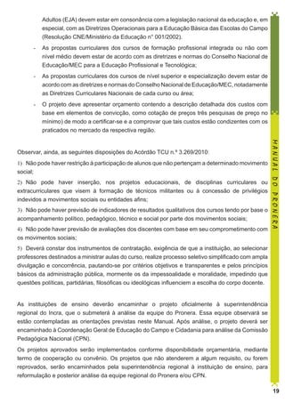 Adultos (EJA) devem estar em consonância com a legislação nacional da educação e, em
especial, com as Diretrizes Operacionais para a Educação Básica das Escolas do Campo
(Resolução CNE/Ministério da Educação n° 001/2002).
-	 As propostas curriculares dos cursos de formação profissional integrada ou não com
nível médio devem estar de acordo com as diretrizes e normas do Conselho Nacional de
Educação/MEC para a Educação Profissional e Tecnológica;
-	 As propostas curriculares dos cursos de nível superior e especialização devem estar de
acordo com as diretrizes e normas do Conselho Nacional de Educação/MEC, notadamente
as Diretrizes Curriculares Nacionais de cada curso ou área;
-	 O projeto deve apresentar orçamento contendo a descrição detalhada dos custos com
base em elementos de convicção, como cotação de preços três pesquisas de preço no
mínimo) de modo a certificar-se e a comprovar que tais custos estão condizentes com os
praticados no mercado da respectiva região.

1)	 Não pode haver restrição à participação de alunos que não pertençam a determinado movimento
social;
2)	 Não pode haver inserção, nos projetos educacionais, de disciplinas curriculares ou
extracurriculares que visem à formação de técnicos militantes ou à concessão de privilégios
indevidos a movimentos sociais ou entidades afins;
3)	 Não pode haver previsão de indicadores de resultados qualitativos dos cursos tendo por base o
acompanhamento político, pedagógico, técnico e social por parte dos movimentos sociais;
4)	 Não pode haver previsão de avaliações dos discentes com base em seu comprometimento com
os movimentos sociais;

MANUAL DO PRONERA

Observar, ainda, as seguintes disposições do Acórdão TCU n.º 3.269/2010:

5)	 Deverá constar dos instrumentos de contratação, exigência de que a instituição, ao selecionar
professores destinados a ministrar aulas do curso, realize processo seletivo simplificado com ampla
divulgação e concorrência, pautando-se por critérios objetivos e transparentes e pelos princípios
básicos da administração pública, mormente os da impessoalidade e moralidade, impedindo que
questões políticas, partidárias, filosóficas ou ideológicas influenciem a escolha do corpo docente.
As instituições de ensino deverão encaminhar o projeto oficialmente à superintendência
regional do Incra, que o submeterá à análise da equipe do Pronera. Essa equipe observará se
estão contempladas as orientações previstas neste Manual. Após análise, o projeto deverá ser
encaminhado à Coordenação Geral de Educação do Campo e Cidadania para análise da Comissão
Pedagógica Nacional (CPN).
Os projetos aprovados serão implementados conforme disponibilidade orçamentária, mediante
termo de cooperação ou convênio. Os projetos que não atenderem a algum requisito, ou forem
reprovados, serão encaminhados pela superintendência regional à instituição de ensino, para
reformulação e posterior análise da equipe regional do Pronera e/ou CPN.
19

 