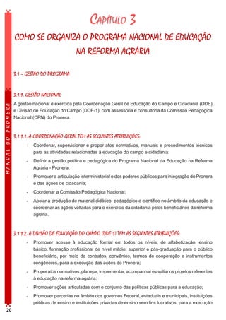 Capítulo 3
COMO SE ORGANIZA O PROGRAMA NACIONAL DE EDUCAÇÃO
NA REFORMA AGRÁRIA
3.1 – GESTÃO DO PROGRAMA

MANUAL DO PRONERA

3.1.1. GESTÃO NACIONAL
A gestão nacional é exercida pela Coordenação Geral de Educação do Campo e Cidadania (DDE)
e Divisão de Educação do Campo (DDE-1), com assessoria e consultoria da Comissão Pedagógica
Nacional (CPN) do Pronera.

3.1.1.1. A COORDENAÇÃO GERAL TEM AS SEGUINTES ATRIBUIÇÕES:
-	 Coordenar, supervisionar e propor atos normativos, manuais e procedimentos técnicos
para as atividades relacionadas à educação do campo e cidadania:
-	 Definir a gestão política e pedagógica do Programa Nacional da Educação na Reforma
Agrária - Pronera;
-	 Promover a articulação interministerial e dos poderes públicos para integração do Pronera
e das ações de cidadania;
-	 Coordenar a Comissão Pedagógica Nacional;
-	 Apoiar a produção de material didático, pedagógico e cientifico no âmbito da educação e
coordenar as ações voltadas para o exercício da cidadania pelos beneficiários da reforma
agrária.

3.1.1.2. A DIVISÃO DE EDUCAÇÃO DO CAMPO (DDE 1) TEM AS SEGUINTES ATRIBUIÇÕES:
-	 Promover acesso à educação formal em todos os níveis, de alfabetização, ensino
básico, formação profissional de nível médio, superior e pós-graduação para o público
beneficiário, por meio de contratos, convênios, termos de cooperação e instrumentos
congêneres, para a execução das ações do Pronera;
-	 Propor atos normativos, planejar, implementar, acompanhar e avaliar os projetos referentes
à educação na reforma agrária;
-	 Promover ações articuladas com o conjunto das políticas públicas para a educação;
-	 Promover parcerias no âmbito dos governos Federal, estaduais e municipais, instituições
públicas de ensino e instituições privadas de ensino sem fins lucrativos, para a execução
20

 