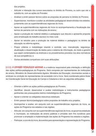 dos projetos;
-	 Articular a interação dos cursos executados no âmbito do Pronera, ou outro que vier a
substituí-lo, com as ações do Pronater;
-	 Analisar e emitir parecer técnico sobre as propostas de parceria no âmbito do Pronera;
-	 Supervisionar, monitorar e avaliar as atividades pedagógicas desenvolvidas nos estados,
juntamente com as superintendências regionais do Incra;
-	 Apoiar as superintendências regionais do Incra no acompanhamento e fiscalização dos
termos de parceria com as instituições de ensino;
-	 Apoiar a produção de material didático e pedagógico que discuta e apresente proposta
para erradicação do trabalho escravo no meio rural;
-	 Apoiar os estudos para a produção de material didático e pedagógico no âmbito da
educação na reforma agrária;

-	 Outras atividades compatíveis com suas atribuições.

3.1.1.3. A COMISSÃO PEDAGÓGICA NACIONAL é a instância responsável pela orientação e definição
das ações político-pedagógicas do Programa. Será composta por representantes de instituições
de ensino, Ministério do Desenvolvimento Agrário, Ministério da Educação, movimentos sociais e
sindicais na condição de representantes da sociedade civil e Incra. Será coordenada pelo/a titular
da Coordenação Geral de Educação do Campo e Cidadania e tem as seguintes atribuições:

MANUAL DO PRONERA

-	 Propor critérios e metodologia visando o controle, uso, manutenção, segurança,
atualização e disseminação de dados para o sistema de informação, de modo a garantir
que sejam contemplados as diretrizes e os procedimentos previstos nos atos normativos
de sua competência; e

-	 Orientar e definir as ações político-pedagógicas do Pronera;
-	 Identificar, discutir, desenvolver e avaliar metodologias e instrumentos pedagógicos
pertinentes aos pressupostos teórico-metodológicos do Programa;
-	 Apoiar e orientar os colegiados executivos estaduais;
-	 Emitir parecer técnico/pedagógico sobre propostas de trabalho e/ou projetos;
-	 Acompanhar e avaliar, em conjunto com as superintendências regionais do Incra, as
ações do Programa nos estados e nas regiões;
-	 Articular, em conjunto com as superintendências regionais do Incra, os governos estaduais
e municipais, as instituições de ensino públicas e privadas sem fins lucrativos para
promover a ampliação e implementação das ações do Programa nos estados e regiões;
-	 Participar, a convite do Incra, de eventos para apresentação e representação do Programa.

21

 