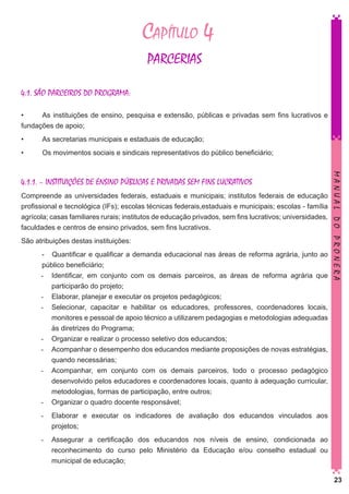 Capítulo 4
PARCERIAS
4.1. SÃO PARCEIROS DO PROGRAMA:
•	
As instituições de ensino, pesquisa e extensão, públicas e privadas sem fins lucrativos e
fundações de apoio;
•	

As secretarias municipais e estaduais de educação;

•	

Os movimentos sociais e sindicais representativos do público beneficiário;

Compreende as universidades federais, estaduais e municipais; institutos federais de educação
profissional e tecnológica (IFs); escolas técnicas federais,estaduais e municipais; escolas - família
agrícola; casas familiares rurais; institutos de educação privados, sem fins lucrativos; universidades,
faculdades e centros de ensino privados, sem fins lucrativos.
São atribuições destas instituições:
- Quantificar e qualificar a demanda educacional nas áreas de reforma agrária, junto ao
público beneficiário;
-	 Identificar, em conjunto com os demais parceiros, as áreas de reforma agrária que
participarão do projeto;
-	 Elaborar, planejar e executar os projetos pedagógicos;
-	 Selecionar, capacitar e habilitar os educadores, professores, coordenadores locais,
monitores e pessoal de apoio técnico a utilizarem pedagogias e metodologias adequadas
às diretrizes do Programa;
-	 Organizar e realizar o processo seletivo dos educandos;
-	 Acompanhar o desempenho dos educandos mediante proposições de novas estratégias,
quando necessárias;
-	 Acompanhar, em conjunto com os demais parceiros, todo o processo pedagógico
desenvolvido pelos educadores e coordenadores locais, quanto à adequação curricular,
metodologias, formas de participação, entre outros;
-	 Organizar o quadro docente responsável;

MANUAL DO PRONERA

4.1.1. – INSTITUIÇÕES DE ENSINO PÚBLICAS E PRIVADAS SEM FINS LUCRATIVOS

-	 Elaborar e executar os indicadores de avaliação dos educandos vinculados aos
projetos;
-	 Assegurar a certificação dos educandos nos níveis de ensino, condicionada ao
reconhecimento do curso pelo Ministério da Educação e/ou conselho estadual ou
municipal de educação;
23

 
