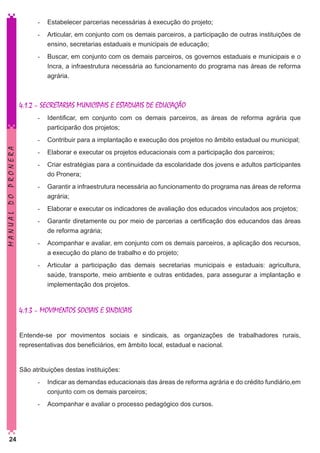 -	 Estabelecer parcerias necessárias à execução do projeto;
-	 Articular, em conjunto com os demais parceiros, a participação de outras instituições de
ensino, secretarias estaduais e municipais de educação;
-	 Buscar, em conjunto com os demais parceiros, os governos estaduais e municipais e o
Incra, a infraestrutura necessária ao funcionamento do programa nas áreas de reforma
agrária.

	
4.1.2 – SECRETARIAS MUNICIPAIS E ESTADUAIS DE EDUCAÇÃO
-	 Identificar, em conjunto com os demais parceiros, as áreas de reforma agrária que
participarão dos projetos;

MANUAL DO PRONERA

-	 Contribuir para a implantação e execução dos projetos no âmbito estadual ou municipal;
-	 Elaborar e executar os projetos educacionais com a participação dos parceiros;
-	 Criar estratégias para a continuidade da escolaridade dos jovens e adultos participantes
do Pronera;
-	 Garantir a infraestrutura necessária ao funcionamento do programa nas áreas de reforma
agrária;
-	 Elaborar e executar os indicadores de avaliação dos educados vinculados aos projetos;
-	 Garantir diretamente ou por meio de parcerias a certificação dos educandos das áreas
de reforma agrária;
-	 Acompanhar e avaliar, em conjunto com os demais parceiros, a aplicação dos recursos,
a execução do plano de trabalho e do projeto;
-	 Articular a participação das demais secretarias municipais e estaduais: agricultura,
saúde, transporte, meio ambiente e outras entidades, para assegurar a implantação e
implementação dos projetos.

4.1.3 – MOVIMENTOS SOCIAIS E SINDICAIS
Entende-se por movimentos sociais e sindicais, as organizações de trabalhadores rurais,
representativas dos beneficiários, em âmbito local, estadual e nacional.
	
São atribuições destas instituições:
-	 Indicar as demandas educacionais das áreas de reforma agrária e do crédito fundiário,em
conjunto com os demais parceiros;
-	 Acompanhar e avaliar o processo pedagógico dos cursos.

24

 