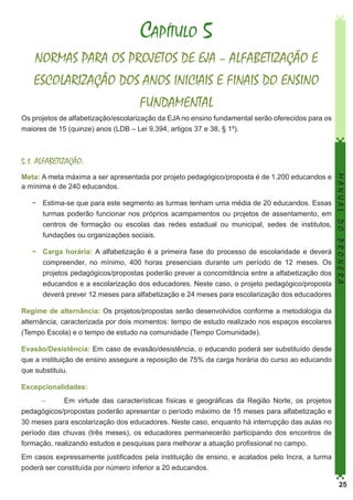 Capítulo 5
NORMAS PARA OS PROJETOS DE EJA – ALFABETIZAÇÃO E
ESCOLARIZAÇÃO DOS ANOS INICIAIS E FINAIS DO ENSINO
FUNDAMENTAL
Os projetos de alfabetização/escolarização da EJA no ensino fundamental serão oferecidos para os
maiores de 15 (quinze) anos (LDB – Lei 9.394, artigos 37 e 38, § 1º).

5.1. ALFABETIZAÇÃO:

−	 Estima-se que para este segmento as turmas tenham uma média de 20 educandos. Essas
turmas poderão funcionar nos próprios acampamentos ou projetos de assentamento, em
centros de formação ou escolas das redes estadual ou municipal, sedes de institutos,
fundações ou organizações sociais.
−	 Carga horária: A alfabetização é a primeira fase do processo de escolaridade e deverá
compreender, no mínimo, 400 horas presenciais durante um período de 12 meses. Os
projetos pedagógicos/propostas poderão prever a concomitância entre a alfabetização dos
educandos e a escolarização dos educadores. Neste caso, o projeto pedagógico/proposta
deverá prever 12 meses para alfabetização e 24 meses para escolarização dos educadores

MANUAL DO PRONERA

Meta: A meta máxima a ser apresentada por projeto pedagógico/proposta é de 1.200 educandos e
a mínima é de 240 educandos.

Regime de alternância: Os projetos/propostas serão desenvolvidos conforme a metodologia da
alternância, caracterizada por dois momentos: tempo de estudo realizado nos espaços escolares
(Tempo Escola) e o tempo de estudo na comunidade (Tempo Comunidade).
Evasão/Desistência: Em caso de evasão/desistência, o educando poderá ser substituído desde
que a instituição de ensino assegure a reposição de 75% da carga horária do curso ao educando
que substituiu.
Excepcionalidades:
−	
Em virtude das características físicas e geográficas da Região Norte, os projetos
pedagógicos/propostas poderão apresentar o período máximo de 15 meses para alfabetização e
30 meses para escolarização dos educadores. Neste caso, enquanto há interrupção das aulas no
período das chuvas (três meses), os educadores permanecerão participando dos encontros de
formação, realizando estudos e pesquisas para melhorar a atuação profissional no campo.
Em casos expressamente justificados pela instituição de ensino, e acatados pelo Incra, a turma
poderá ser constituída por número inferior a 20 educandos.
25

 