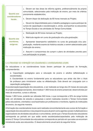 Quanto aos
coordenadores
locais:

a.	 Devem ser das áreas de reforma agrária, preferencialmente da própria
comunidade, selecionados pela instituição de ensino, por meio de critérios
previamente estabelecidos;
b.	 Devem dispor de dedicação de 80 horas mensais ao Projeto;
c.	 Devem ter disponibilidade para o trabalho pedagógico e para participar de
cursos de capacitação e escolarização e, ainda, acompanhar os educandos
no Tempo Escola e nas atividades do Tempo Comunidade.

MANUAL DO PRONERA

a.	 Dedicação de 80 horas mensais ao Projeto;
Quanto aos
monitores,
exige-se:

b.	 Matrícula regular em curso de graduação e/ou pós-graduação;
c.	 Apresentar desempenho satisfatório no curso de graduação e/ou pósgraduação, mediante exame do histórico escolar, e serem selecionados pela
instituição de ensino;
d.	 Assumir o compromisso de cumprir o plano de atividades previsto para
sua participação no projeto.

5.1.3 PROCESSO DE FORMAÇÃO DOS EDUCADORES E COORDENADORES LOCAIS:
Os educadores e os coordenadores locais devem participar de processo de formação,
compreendendo:
a. Capacitação pedagógica para a educação de jovens e adultos (alfabetização e
escolaridade);
b. Escolaridade no ensino fundamental para os educadores que ainda não têm o título
de professor para ministrarem aulas na alfabetização. Esta deverá ser conjugada com a
capacitação pedagógica.
A escolarização/capacitação dos educadores, a ser realizada ao longo dos 24 meses de execução
do projeto pedagógico/proposta, deve totalizar 1.800 horas de ensino presencial, desenvolvidas por
meio de encontros, cursos e oficinas.
Destas 1.800 horas, poderão ser utilizadas 540 horas, o que corresponde a 30% da carga horária
total, em atividades de estudos e pesquisas a serem realizadas durante o Tempo Comunidade
pelos educadores, orientados e acompanhados por professores e monitores, ligados às instituições
de ensino, da seguinte maneira:
A formação dos coordenadores locais será realizada concomitantemente aos cursos de formação e
capacitação dos educadores e visa prepará-los para atuarem como agentes sociais multiplicadores e
organizadores de atividades educativas e comunitárias, sendo que o Tempo Escola dos educadores
corresponde ao período em que estão sendo escolarizados/capacitados pela instituição de
ensino.O Tempo Comunidade dos educadores corresponde ao período em que estes se encontram
ministrando aulas aos educandos. O desenvolvimento anual será da seguinte forma:

28

 