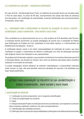 5.3.3 RELATÓRIOS DE EXECUÇÃO – EXIGÊNCIAS ÀS INSTITUIÇÕES
No caso de EJA – Escolarização Anos Finais, os relatórios de execução devem ser enviados após
o final de cada etapa, no prazo de 60 dias, acompanhados das cópias das listas de presença
dos educandos, com certificação de autenticidade, contendo identificação dos eventos/conteúdos
ministrados, local e data.

5.4 – ORIENTAÇÕES PARA A APRESENTAÇÃO DE PROJETOS DE EDUCAÇÃO DE JOVENS E ADULTOS –
ALFABETIZAÇÃO, ENSINO FUNDAMENTAL - ANOS INICIAIS E ANOS FINAIS.

A certificação desses cursos é de inteira responsabilidade da instituição de ensino, que deve
manifestar no projeto o compromisso de efetuar a certificação, por meio de declaração assinada
pelo dirigente máximo da instituição ou seu representante.
Os projetos de EJA deverão respeitar o que prevêem as Diretrizes Curriculares Nacionais para EJA
e Educação Básica nas Escolas do Campo, bem como as diretrizes aprovadas pelos conselhos
estaduais e municipais de educação.
O projeto pedagógico deverá obedecer às diretrizes metodológicas e orçamentárias indicadas
neste manual, ou seja, não será atendida nenhuma solicitação de recursos e de atividades que
fujam destes parâmetros.

MANUAL DO PRONERA

Para candidatar-se ao desenvolvimento de um ou mais projetos de EJA atendidos pelo Pronera,
a instituição deverá encaminhar um projeto pedagógico de acordo com a orientação de Roteiro
para Elaboração de Projetos de EJA, explicitada no final deste capítulo, e o Demonstrativo de
Detalhamento de Despesa – Anexo C.

ROTEIRO PARA ELABORAÇÃO DE PROJETOS DE EJA: ALFABETIZAÇÃO E
ENSINO FUNDAMENTAL - ANOS INICIAIS E ANOS FINAIS
1. IDENTIFICAÇÃO DA PROPOSTA
1.1. Instituição de ensino proponente, com a respectiva identificação;
1.2. Título do projeto/objeto do convênio:
1.3. Meta
1.4. Responsável pelo Projeto na instituição de ensino (coordenador, com respectivo curriculum
vitae e endereço eletrônico, telefone e fax para correspondência);
1.5. Identificação das entidades parceiras:
1.6. Definição clara e precisa das responsabilidades e atribuições a ser efetivamente assumidas
35

 
