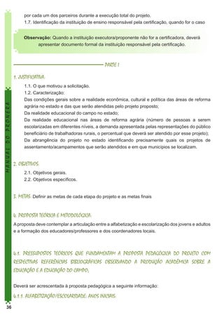 por cada um dos parceiros durante a execução total do projeto.
1.7. Identificação da instituição de ensino responsável pela certificação, quando for o caso
Observação: Quando a instituição executora/proponente não for a certificadora, deverá
apresentar documento formal da instituição responsável pela certificação.

PARTE I

MANUAL DO PRONERA

1. JUSTIFICATIVA:
1.1. O que motivou a solicitação.
1.2. Caracterização:
Das condições gerais sobre a realidade econômica, cultural e política das áreas de reforma
agrária no estado e das que serão atendidas pelo projeto proposto;
Da realidade educacional do campo no estado;
Da realidade educacional nas áreas de reforma agrária (número de pessoas a serem
escolarizadas em diferentes níveis, a demanda apresentada pelas representações do público
beneficiário de trabalhadoras rurais, o percentual que deverá ser atendido por esse projeto);
Da abrangência do projeto no estado identificando precisamente quais os projetos de
assentamento/acampamentos que serão atendidos e em que municípios se localizam.

2. OBJETIVOS:
2.1. Objetivos gerais.
2.2. Objetivos específicos.

3. METAS: Definir as metas de cada etapa do projeto e as metas finais
4. PROPOSTA TEÓRICA E METODOLÓGICA:
A proposta deve contemplar a articulação entre a alfabetização e escolarização dos jovens e adultos
e a formação dos educadores/professores e dos coordenadores locais.

4.1. PRESSUPOSTOS TEÓRICOS QUE FUNDAMENTAM A PROPOSTA PEDAGÓGICA DO PROJETO COM
RESPECTIVAS REFERÊNCIAS BIBLIOGRÁFICAS OBSERVANDO A PRODUÇÃO ACADÊMICA SOBRE A
EDUCAÇÃO E A EDUCAÇÃO DO CAMPO;
Deverá ser acrescentada à proposta pedagógica a seguinte informação:

4.1.1. ALFABETIZAÇÃO/ESCOLARIDADE: ANOS INICIAIS:
36

 