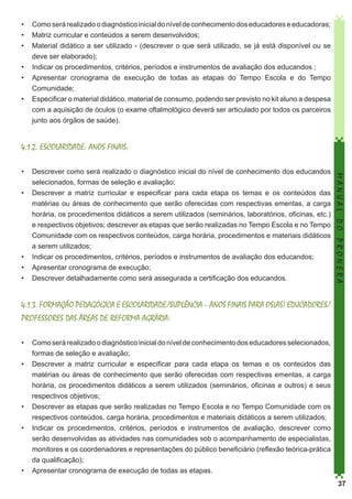 •	 Como será realizado o diagnóstico inicial do nível de conhecimento dos educadores e educadoras;
•	 Matriz curricular e conteúdos a serem desenvolvidos;
•	 Material didático a ser utilizado - (descrever o que será utilizado, se já está disponível ou se
deve ser elaborado);
•	 Indicar os procedimentos, critérios, períodos e instrumentos de avaliação dos educandos ;
•	 Apresentar cronograma de execução de todas as etapas do Tempo Escola e do Tempo
Comunidade;
•	 Especificar o material didático, material de consumo, podendo ser previsto no kit aluno a despesa
com a aquisição de óculos (o exame oftalmológico deverá ser articulado por todos os parceiros
junto aos órgãos de saúde).

4.1.2. ESCOLARIDADE: ANOS FINAIS:
MANUAL DO PRONERA

•	 Descrever como será realizado o diagnóstico inicial do nível de conhecimento dos educandos
selecionados, formas de seleção e avaliação;
•	 Descrever a matriz curricular e especificar para cada etapa os temas e os conteúdos das
matérias ou áreas de conhecimento que serão oferecidas com respectivas ementas, a carga
horária, os procedimentos didáticos a serem utilizados (seminários, laboratórios, oficinas, etc.)
e respectivos objetivos; descrever as etapas que serão realizadas no Tempo Escola e no Tempo
Comunidade com os respectivos conteúdos, carga horária, procedimentos e materiais didáticos
a serem utilizados;
•	 Indicar os procedimentos, critérios, períodos e instrumentos de avaliação dos educandos;
•	 Apresentar cronograma de execução;
•	 Descrever detalhadamente como será assegurada a certificação dos educandos.

4.1.3. FORMAÇÃO PEDAGÓGICA E ESCOLARIDADE/SUPLÊNCIA – ANOS FINAIS PARA OS(AS) EDUCADORES/
PROFESSORES DAS ÁREAS DE REFORMA AGRÁRIA:
•	 Como será realizado o diagnóstico inicial do nível de conhecimento dos educadores selecionados,
formas de seleção e avaliação;
•	 Descrever a matriz curricular e especificar para cada etapa os temas e os conteúdos das
matérias ou áreas de conhecimento que serão oferecidas com respectivas ementas, a carga
horária, os procedimentos didáticos a serem utilizados (seminários, oficinas e outros) e seus
respectivos objetivos;
•	 Descrever as etapas que serão realizadas no Tempo Escola e no Tempo Comunidade com os
respectivos conteúdos, carga horária, procedimentos e materiais didáticos a serem utilizados;
•	 Indicar os procedimentos, critérios, períodos e instrumentos de avaliação, descrever como
serão desenvolvidas as atividades nas comunidades sob o acompanhamento de especialistas,
monitores e os coordenadores e representações do público beneficiário (reflexão teórica-prática
da qualificação);
•	 Apresentar cronograma de execução de todas as etapas.
37

 