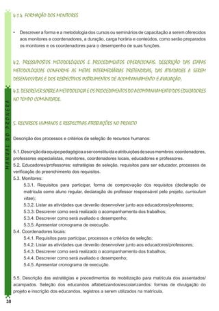 4.1.4. FORMAÇÃO DOS MONITORES
•	 Descrever a forma e a metodologia dos cursos ou seminários de capacitação a serem oferecidos
aos monitores e coordenadores, a duração, carga horária e conteúdos, como serão preparados
os monitores e os coordenadores para o desempenho de suas funções.

MANUAL DO PRONERA

4.2. PRESSUPOSTOS METODOLÓGICOS E PROCEDIMENTOS OPERACIONAIS: DESCRIÇÃO DAS ETAPAS
METODOLÓGICAS CONFORME AS METAS INTERMEDIÁRIAS PRETENDIDAS; DAS ATIVIDADES A SEREM
DESENVOLVIDAS E DOS RESPECTIVOS INSTRUMENTOS DE ACOMPANHAMENTO E AVALIAÇÃO;
4.3. DESCREVER SOBRE A METODOLOGIA E OS PROCEDIMENTOS DO ACOMPANHAMENTO DOS EDUCADORES
NO TEMPO COMUNIDADE.

5. RECURSOS HUMANOS E RESPECTIVAS ATRIBUIÇÕES NO PROJETO
Descrição dos processos e critérios de seleção de recursos humanos:
5.1. Descrição da equipe pedagógica a ser constituída e atribuições de seus membros: coordenadores,
professores especialistas, monitores, coordenadores locais, educadores e professores.
5.2. Educadores/professores: estratégias de seleção, requisitos para ser educador, processos de
verificação do preenchimento dos requisitos.
5.3. Monitores:
5.3.1. Requisitos para participar, forma de comprovação dos requisitos (declaração de
matrícula como aluno regular, declaração do professor responsável pelo projeto, curriculum
vitae);
5.3.2. Listar as atividades que deverão desenvolver junto aos educadores/professores;
5.3.3. Descrever como será realizado o acompanhamento dos trabalhos;
5.3.4. Descrever como será avaliado o desempenho;
5.3.5. Apresentar cronograma de execução.
5.4. Coordenadores locais:
5.4.1. Requisitos para participar, processos e critérios de seleção;
5.4.2. Listar as atividades que deverão desenvolver junto aos educadores/professores;
5.4.3. Descrever como será realizado o acompanhamento dos trabalhos;
5.4.4. Descrever como será avaliado o desempenho;
5.4.5. Apresentar cronograma de execução.
5.5. Descrição das estratégias e procedimentos de mobilização para matrícula dos assentados/
acampados. Seleção dos educandos alfabetizandos/escolarizandos: formas de divulgação do
projeto e inscrição dos educandos, registros a serem utilizados na matrícula.

38

 