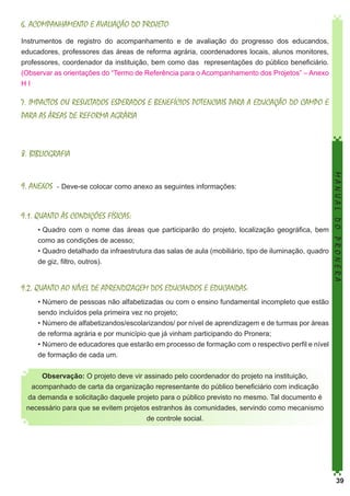 6. ACOMPANHAMENTO E AVALIAÇÃO DO PROJETO
Instrumentos de registro do acompanhamento e de avaliação do progresso dos educandos,
educadores, professores das áreas de reforma agrária, coordenadores locais, alunos monitores,
professores, coordenador da instituição, bem como das representações do público beneficiário.
(Observar as orientações do “Termo de Referência para o Acompanhamento dos Projetos” – Anexo
HI

7. IMPACTOS OU RESULTADOS ESPERADOS E BENEFÍCIOS POTENCIAIS PARA A EDUCAÇÃO DO CAMPO E
PARA AS ÁREAS DE REFORMA AGRÁRIA

8. BIBLIOGRAFIA

9.1. QUANTO ÀS CONDIÇÕES FÍSICAS:
•	Quadro com o nome das áreas que participarão do projeto, localização geográfica, bem
como as condições de acesso;
•	Quadro detalhado da infraestrutura das salas de aula (mobiliário, tipo de iluminação, quadro
de giz, filtro, outros).

MANUAL DO PRONERA

9. ANEXOS - Deve-se colocar como anexo as seguintes informações:

9.2. QUANTO AO NÍVEL DE APRENDIZAGEM DOS EDUCANDOS E EDUCANDAS:
•	Número de pessoas não alfabetizadas ou com o ensino fundamental incompleto que estão
sendo incluídos pela primeira vez no projeto;
•	Número de alfabetizandos/escolarizandos/ por nível de aprendizagem e de turmas por áreas
de reforma agrária e por município que já vinham participando do Pronera;
•	Número de educadores que estarão em processo de formação com o respectivo perfil e nível
de formação de cada um.
Observação: O projeto deve vir assinado pelo coordenador do projeto na instituição,
acompanhado de carta da organização representante do público beneficiário com indicação
da demanda e solicitação daquele projeto para o público previsto no mesmo. Tal documento é
necessário para que se evitem projetos estranhos às comunidades, servindo como mecanismo
de controle social.

39

 