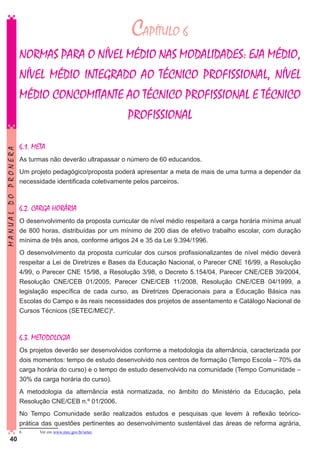 CAPÍTULO 6

MANUAL DO PRONERA

NORMAS PARA O NÍVEL MÉDIO NAS MODALIDADES: EJA MÉDIO,
NÍVEL MÉDIO INTEGRADO AO TÉCNICO PROFISSIONAL, NÍVEL
MÉDIO CONCOMITANTE AO TÉCNICO PROFISSIONAL E TÉCNICO
PROFISSIONAL
6.1. META
As turmas não deverão ultrapassar o número de 60 educandos.
Um projeto pedagógico/proposta poderá apresentar a meta de mais de uma turma a depender da
necessidade identificada coletivamente pelos parceiros.

6.2. CARGA HORÁRIA
O desenvolvimento da proposta curricular de nível médio respeitará a carga horária mínima anual
de 800 horas, distribuídas por um mínimo de 200 dias de efetivo trabalho escolar, com duração
mínima de três anos, conforme artigos 24 e 35 da Lei 9.394/1996.
O desenvolvimento da proposta curricular dos cursos profissionalizantes de nível médio deverá
respeitar a Lei de Diretrizes e Bases da Educação Nacional, o Parecer CNE 16/99, a Resolução
4/99, o Parecer CNE 15/98, a Resolução 3/98, o Decreto 5.154/04, Parecer CNE/CEB 39/2004,
Resolução CNE/CEB 01/2005, Parecer CNE/CEB 11/2008, Resolução CNE/CEB 04/1999, a
legislação específica de cada curso, as Diretrizes Operacionais para a Educação Básica nas
Escolas do Campo e às reais necessidades dos projetos de assentamento e Catálogo Nacional de
Cursos Técnicos (SETEC/MEC)6.

6.3. METODOLOGIA
Os projetos deverão ser desenvolvidos conforme a metodologia da alternância, caracterizada por
dois momentos: tempo de estudo desenvolvido nos centros de formação (Tempo Escola – 70% da
carga horária do curso) e o tempo de estudo desenvolvido na comunidade (Tempo Comunidade –
30% da carga horária do curso).
A metodologia da alternância está normatizada, no âmbito do Ministério da Educação, pela
Resolução CNE/CEB n.º 01/2006.
No Tempo Comunidade serão realizados estudos e pesquisas que levem à reflexão teóricoprática das questões pertinentes ao desenvolvimento sustentável das áreas de reforma agrária,
40

6	

Ver em www.mec.gov.br/setec

 