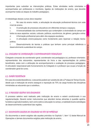 importantes para subsidiar as intervenções práticas. Estas atividades serão orientadas e
acompanhadas por professores e monitores, ligados às instituições de ensino, que deverão
acompanhar todas as etapas do trabalho pedagógico.

A metodologia desses cursos deve respeitar:

6.4. COLEGIADO DE COORDENAÇÃO E ACOMPANHAMENTO PEDAGÓGICO
Colegiado composto de coordenador geral; coordenador (es) pedagógico (s); professor orientador;
representantes dos educandos; representantes do Incra e das representações do público
beneficiário, estes com a atribuição de acompanhamento e avaliação do processo pedagógico.
O articulador responsável pelo funcionamento do Colegiado é o professor que ocupa a função de
coordenador geral do curso.

MANUAL DO PRONERA

a.	
No caso do ensino médio, a articulação da educação profissional técnica com este
nível de ensino;
b.	
A construção de processos educativos em diferentes tempos e espaços;
c.	
A transversalidade dos conhecimentos que contemplem a diversidade do campo em
todos os seus aspectos: sociais, culturais, políticos, econômicos, de gênero, geração e etnia;
d.	
A formação profissional para além dos espaços escolares;
e.	
A articulação ensino-pesquisa como fundamento para repensar a relação teoriaprática;
f.		
Desenvolvimento de teorias e práticas que tenham como principal referência o
desenvolvimento sustentável do campo.

6.5. EVASÃO/DESISTÊNCIA
Em caso de evasão/desistência, o educando poderá ser substituído até a 2ª etapa do Tempo Escola,
desde que a instituição de ensino assegure a reposição de 75% da carga horária das disciplinas
ministradas ao educando que o substituiu.

6.6. O PROCESSO SELETIVO DOS EDUCANDOS
O processo seletivo será realizado pela instituição de ensino e estará condicionado à sua
regulamentação. Deverá conter instrumentos que abordem temas atinentes à questão agrária,
fundiária e agrícola brasileira, bem como sobre a educação no campo, a realidade local e estratégias
de desenvolvimento sustentável das regiões.

6.7. DOCUMENTOS EXIGIDOS AO EDUCANDO NO ATO DA MATRÍCULA
Os documentos a serem exigidos são aqueles previstos no Capítulo 1, item 1.2 deste Manual de
Operações e demais documentos exigidos pela instituição de ensino.
41

 
