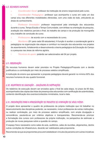 6.8. RECURSOS HUMANOS
a.	

Coordenador Geral: professor da instituição de ensino responsável pelo curso.

b.	
Coordenador Pedagógico: professor que acompanha o curso em cada um dos
campi e/ou nas diferentes modalidades oferecidas, com uma visão do todo, articulando as
áreas do conhecimento.
c.	
Professor Orientador: professor responsável pela orientação dos educandos
durante o curso, Tempo Escola e Tempo Comunidade, com ênfase na orientação da pesquisa,
avaliação dos relatórios parciais e final, do trabalho de campo e da produção da monografia
e/ou trabalho de conclusão de curso.

MANUAL DO PRONERA

d.	

Professores: de acordo com a necessidade do curso.

e.	
Monitores (01 para cada 08 estudantes): A função é auxiliar a coordenação geral e
pedagógica na organização das etapas e contribuir na inserção dos educandos nos projetos
de assentamento, fortalecendo e desenvolvendo a teoria pedagógica da Educação do Campo
e a pesquisa nas áreas de reforma agrária.
f.		

Técnicos de apoio: poderão ser selecionados até 04 por projeto.

6.9. OBSERVAÇÃO:
Os recursos humanos devem estar previstos no Projeto Pedagógico/Proposta com a devida
justificativa e a contratação por meio de processo seletivo simplificado.
A instituição de ensino que apresentar a proposta pedagógica deverá garantir no mínimo 60% dos
recursos humanos do seu quadro funcional.

6.10. RELATÓRIOS DE EXECUÇÃO – EXIGÊNCIAS ÀS INSTITUIÇÕES
Os relatórios de execução devem ser enviados após o final de cada etapa, no prazo de 60 dias,
acompanhados das cópias das listas de presença dos educandos com certificação de autenticidade,
contendo identificação dos eventos/conteúdos ministrados, local e data.

6.11. ORIENTAÇÕES PARA A APRESENTAÇÃO DE PROJETOS DE FORMAÇÃO DE NÍVEL MÉDIO:
O projeto deve apresentar o quadro de professores da própria instituição que irá trabalhar no
desenvolvimento das disciplinas podendo, se necessário, incluir professores de outras instituições,
ou realizar contratação, por meio de processo seletivo simplificado, com ampla divulgação e
concorrência, pautando-se por critérios objetivos e transparentes. Recomenda-se priorizar
a formatação dos cursos com professores da própria instituição, na perspectiva de estimular a
produção de novas pesquisas sobre a questão do campo.
O espaço físico necessário como salas de aula, auditórios, salas de reuniões, alojamentos, dentre
outras condições de infraestrutura, deverão ser viabilizados pela proponente.
Recomenda-se que as proponentes procurem estabelecer vínculos de parceria com outras iniciativas
42

 