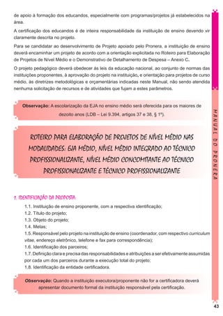 de apoio à formação dos educandos, especialmente com programas/projetos já estabelecidos na
área.
A certificação dos educandos é de inteira responsabilidade da instituição de ensino devendo vir
claramente descrita no projeto.
Para se candidatar ao desenvolvimento de Projeto apoiado pelo Pronera, a instituição de ensino
deverá encaminhar um projeto de acordo com a orientação explicitada no Roteiro para Elaboração
de Projetos de Nível Médio e o Demonstrativo de Detalhamento de Despesa – Anexo C.
O projeto pedagógico deverá obedecer às leis da educação nacional, ao conjunto de normas das
instituições proponentes, à aprovação do projeto na instituição, e orientação para projetos de curso
médio, às diretrizes metodológicas e orçamentárias indicadas neste Manual, não sendo atendida
nenhuma solicitação de recursos e de atividades que fujam a estes parâmetros.
Observação: A escolarização da EJA no ensino médio será oferecida para os maiores de

ROTEIRO PARA ELABORAÇÃO DE PROJETOS DE NÍVEL MÉDIO NAS
MODALIDADES: EJA MÉDIO, NÍVEL MÉDIO INTEGRADO AO TÉCNICO
PROFISSIONALIZANTE, NÍVEL MÉDIO CONCOMITANTE AO TÉCNICO
PROFISSIONALIZANTE E TÉCNICO PROFISSIONALIZANTE

MANUAL DO PRONERA

dezoito anos (LDB – Lei 9.394, artigos 37 e 38, § 1º).

1. IDENTIFICAÇÃO DA PROPOSTA:
1.1. Instituição de ensino proponente, com a respectiva identificação;
1.2. Título do projeto;
1.3. Objeto do projeto;
1.4. Metas;
1.5. Responsável pelo projeto na instituição de ensino (coordenador, com respectivo curriculum
vitae, endereço eletrônico, telefone e fax para correspondência);
1.6. Identificação dos parceiros;
1.7. Definição clara e precisa das responsabilidades e atribuições a ser efetivamente assumidas
por cada um dos parceiros durante a execução total do projeto;
1.8. Identificação da entidade certificadora.
Observação: Quando a instituição executora/proponente não for a certificadora deverá
apresentar documento formal da instituição responsável pela certificação.

43

 