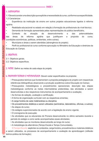 PARTE I

MANUAL DO PRONERA

1. JUSTIFICATIVA:
1.1 Deverá constar uma descrição que explicite a necessidade do curso, conforme sua especificidade.
1.2 Caracterizar:
•	
Experiência da instituição de ensino em outros projetos educacionais ligados à reforma
agrária;
•	
Realidade educacional no estado em relação à formação de profissionais de nível técnico;
•	
Demanda de formação apresentada pelas representações do público beneficiário,
•	
Contexto
da
situação
de
desenvolvimento
e
das
potencialidades
das
áreas
de
reforma
agrária
que
justifiquem
a
proposta
do
curso,
(condições econômicas, políticas, ambientais, entre outras);
•	
Municípios e áreas a serem atendidas (abrangência do projeto);
•	
Perfil do profissional do curso conforme aprovação no Ministério da Educação e diretrizes da
Educação do Campo.

2. OBJETIVOS:
2.1. Objetivos gerais.
2.2. Objetivos específicos.

3. METAS: Definir as metas de cada etapa do projeto.
4. PROPOSTA TEÓRICA E METODOLÓGICA: Devem estar especificados na proposta:
•	Pressupostos teóricos que fundamentam a proposta pedagógica do projeto com respectivas
referências bibliográficas observando a produção acadêmica sobre Educação do Campo;
•	Pressupostos metodológicos e procedimentos operacionais: descrição das etapas
metodológicas conforme as metas intermediárias pretendidas; das atividades a serem
desenvolvidas e dos respectivos instrumentos de acompanhamento e avaliação;
•	As formas de seleção, avaliação e certificação;

44

•	A forma de organização curricular com as respectivas ementas;
•	A carga horária de cada matéria/área ou disciplina;
•	Os procedimentos didáticos a serem utilizados (seminários, laboratórios, oficinas, e outros);
•	As etapas do curso;
•	Os estágios supervisionados de acordo com a legislação de ensino vigente;
•	O cronograma de execução;
•	As atividades que os educandos do Pronera desenvolverão no último semestre durante o
período do estágio e como serão acompanhadas essas atividades;
•	As atividades que os monitores desenvolverão ao longo do curso;
•	A metodologia da alternância (Tempo Escola e Tempo Comunidade).
•	
O Tempo Escola: explicitar os conteúdos, carga horária, procedimentos e materiais didáticos
a serem utilizados, os processos de acompanhamento e avaliação da aprendizagem (reflexão
teórico-prática da formação);

 