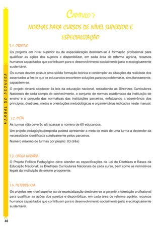 CAPÍTULO 7
NORMAS PARA CURSOS DE NÍVEL SUPERIOR E
ESPECIALIZAÇÃO
7.1. OBJETIVO

MANUAL DO PRONERA

Os projetos em nível superior ou de especialização destinam-se à formação profissional para
qualificar as ações dos sujeitos e disponibilizar, em cada área de reforma agrária, recursos
humanos capacitados que contribuam para o desenvolvimento socialmente justo e ecologicamente
sustentável.
Os cursos devem possuir uma sólida formação teórica e contemplar as situações da realidade dos
assentados a fim de que os educandos encontrem soluções para os problemas e, simultaneamente,
capacitem-se.
O projeto deverá obedecer às leis da educação nacional, ressaltando as Diretrizes Curriculares
Nacionais de cada campo do conhecimento, o conjunto de normas acadêmicas da instituição de
ensino e o conjunto das normativas das instituições parceiras, enfatizando a observância dos
princípios, diretrizes, metas e orientações metodológicas e orçamentárias indicadas neste manual.

7.2. META
As turmas não deverão ultrapassar o número de 60 educandos.
Um projeto pedagógico/proposta poderá apresentar a meta de mais de uma turma a depender da
necessidade identificada coletivamente pelos parceiros.
Número máximo de turmas por projeto: 03 (três)

7.3. CARGA HORÁRIA:
O Projeto Político Pedagógico deve atender as especificações da Lei de Diretrizes e Bases da
Educação Nacional; as Diretrizes Curriculares Nacionais de cada curso, bem como as normativas
legais da instituição de ensino proponente.

7.4. METODOLOGIA:
Os projetos em nível superior ou de especialização destinam-se a garantir a formação profissional
para qualificar as ações dos sujeitos e disponibilizar, em cada área de reforma agrária, recursos
humanos capacitados que contribuam para o desenvolvimento socialmente justo e ecologicamente
sustentável.

46

 