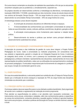 Os cursos devem contemplar as situações da realidade dos assentados a fim de que os educandos
encontrem soluções para os problemas e, simultaneamente, capacitem-se.
Os projetos deverão ser desenvolvidos conforme a metodologia da alternância, normatizada pela
resolução CNE/CEB n.º 01/2006, caracterizada por dois momentos: tempo de estudo desenvolvido
nos centros de formação (Tempo Escola – 70% da carga horária do curso) e o tempo de estudo
desenvolvido na comunidade (Tempo Comunidade – 30% da carga horária do curso).
A metodologia desses cursos deverá respeitar:
a.	

A construção de processos educativos em diferentes tempos e espaços;

b.	
A transversalidade dos conhecimentos que contemplem a diversidade do campo em
todas as suas dimensões: sociais, culturais, políticas, econômicas, de gênero, geração e etnia;
c.	
A articulação ensino-pesquisa como fundamento para repensar a relação teoriaprática;

7.5. COLEGIADO DE COORDENAÇÃO E ACOMPANHAMENTO PEDAGÓGICO
A descrição do processo e das instâncias de gestão do curso deve integrar o Projeto Político
Pedagógico do Curso. Cabe à universidade ou institutos proponente, em consonância com
seu estatuto e regulamento, garantir a criação de um Colegiado Especial do Curso. A estrutura
do colegiado deve contar, no mínimo, com a presença do coordenador geral; coordenador(es)
pedagógico(s); professor orientador; representantes dos educandos; representantes do Incra e das
representações do público beneficiário, estes com as atribuições de acompanhamento e avaliação
do processo pedagógico. O articulador responsável pelo funcionamento do colegiado é o professor
que ocupa a função de coordenador geral do curso.

MANUAL DO PRONERA

d.	
Desenvolvimento de teorias e práticas que tenham como principal referência o
desenvolvimento sustentável do campo.

7.6. EVASÃO/DESISTÊNCIA:
Em caso de evasão/desistência, o educando poderá ser substituído até a 2ª etapa do Tempo Escola,
desde que a instituição de ensino assegure a reposição de 75% da carga horária das disciplinas
ministradas ao educando que o substituiu.

7.7. O PROCESSO SELETIVO DOS EDUCANDOS:
O processo seletivo deve ser específico para o curso ofertado e público beneficiário. Será organizado
de acordo com o estatuto e regulamento da instituição de ensino proponente.
Para atender as especificidades do público a ser atendido será necessário contemplar, nos
instrumentos como provas, entrevistas e redações, além dos conhecimentos gerais e específicos
do campo de conhecimento, conteúdos atinentes a questão agrária, fundiária e agrícola brasileira,
bem como aos princípios, conceitos e práticas da Educação do Campo no âmbito nacional, estadual
e local.
47

 