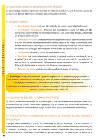 7.8. DOCUMENTOS EXIGIDOS AO EDUCANDO NO ATO DA MATRÍCULA
Os documentos a serem exigidos são aqueles previstos no Capítulo 1, item 1.2 deste Manual de
Operações e demais documentos exigidos pela instituição de ensino.

7.9. RECURSOS HUMANOS:
a.	 Coordenador Geral: professor da instituição de ensino responsável pelo curso.

MANUAL DO PRONERA

b.	 Coordenador Pedagógico: professor que acompanha o curso em cada um dos
campi e/ou nas diferentes modalidades oferecidas, com uma visão do todo, articulando
as áreas do conhecimento.
c.	 Professor Orientador: professor responsável pela orientação dos educandos durante
o curso, incluindo o acompanhamento do Tempo Escola e do Tempo Comunidade, com
ênfase na orientação da pesquisa, avaliação dos relatórios parciais e do final, do trabalho
de campo e da produção da monografia e/ou trabalho de conclusão de curso.
d.	 Professores: de acordo com a necessidade do curso.
e.	 Monitores (um para cada oito estudantes): a função é auxiliar a coordenação geral
e pedagógica na organização das etapas e contribuir na inserção dos educandos
nos projetos de assentamento, fortalecendo e desenvolvendo a teoria pedagógica da
Educação do Campo e a pesquisa nas áreas de reforma agrária.
f.	 Técnicos de apoio: poderão ser selecionados até quatro por projeto.
Observação: Os recursos humanos devem estar previstos no Projeto Pedagógico/Proposta
com a devida justificativa e contratados por meio de processo seletivo simplificado, com ampla
divulgação e concorrência, pautando-se por critérios objetivos e transparentes.
A instituição de ensino que apresentar a proposta pedagógica deverá garantir no mínimo 60% dos
recursos humanos do seu quadro funcional.

7.10. RELATÓRIOS DE EXECUÇÃO – EXIGÊNCIAS ÀS INSTITUIÇÕES
Os relatórios de execução devem ser enviados após o final de cada semestre, no prazo de 60 dias,
acompanhados de quadro certificando a presença dos educandos nas respectivas disciplinas, do
Programa Semestral contendo nome, carga horária, local e data dos conteúdos ministrados.

7.11 ORIENTAÇÕES PARA A APRESENTAÇÃO DE PROJETOS DE FORMAÇÃO DE NÍVEL SUPERIOR E
ESPECIALIZAÇÃO:
O projeto deve apresentar o quadro de professores da própria instituição que irá trabalhar no
desenvolvimento das disciplinas podendo, se necessário, incluir professores de outras instituições
ou realizar contratação, por meio de processo seletivo simplificado. Recomenda-se priorizar
a formatação dos cursos com professores da própria instituição na perspectiva de estimular a
48

 
