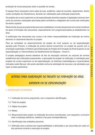 produção de novas pesquisas sobre a questão do campo.
O espaço físico necessário como salas de aula, auditórios, salas de reuniões, alojamentos, dentre
outras condições de infraestrutura, deverão ser viabilizados pela instituição proponente.
Os projetos de cursos superiores ou de especialização deverão respeitar a legislação nacional, bem
como as normas e resoluções aprovadas pelos conselhos e colegiados dos cursos das instituições
de ensino superior.
Recomenda-se que as proponentes procurem estabelecer vínculos de parceria com outras iniciativas
de apoio à formação dos educandos, especialmente com programas/projetos já estabelecidos na
área.
A certificação dos educandos dos cursos é de inteira responsabilidade da instituição de ensino
devendo vir claramente descrito no projeto.

O projeto pedagógico deverá obedecer às leis da educação nacional, ao conjunto de normas
acadêmicas das instituições proponentes, a aprovação do projeto na instituição, à orientação para
projetos de cursos superiores ou de especialização, às diretrizes metodológicas e orçamentárias
indicadas neste Manual, não sendo atendida nenhuma solicitação de recursos e de atividades que
fujam a estes parâmetros.

ROTEIRO PARA ELABORAÇÃO DE PROJETO DE FORMAÇÃO DE NÍVEL

MANUAL DO PRONERA

Para se candidatar ao desenvolvimento de projeto de nível superior ou de especialização
apoiado pelo Pronera, a instituição de ensino deverá encaminhar um projeto de acordo com a
orientação explicitada no Roteiro para Elaboração de Projeto de Formação de Nível Superior ou de
especialização e o Demonstrativo de Detalhamento de Despesa – Anexo II.

SUPERIOR OU DE ESPECIALIZAÇÃO
1. IDENTIFICAÇÃO DA PROPOSTA:
1.1. Instituição de ensino proponente, com a respectiva identificação;
1.2. Título do projeto;
1.3. Objeto do projeto;
1.4. Metas;
1.5. Responsável pelo projeto na instituição de ensino (coordenador, com respectivo curriculum
vitae e endereço eletrônico, telefone e fax para correspondência);
1.6. Identificação das entidades parceiras;
1.7. Definição clara e precisa das responsabilidades e atribuições a ser assumidas por cada um
dos parceiros durante a execução do projeto.

49

 