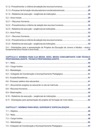 5.1.2 – Procedimentos e critérios de seleção dos recursos humanos................................................27
5.1.3 – Processo de formação dos educadores e coordenadores locais............................................28
5.1.4 – Relatórios de execução – exigências às instituições............................................................29
5.2 – Anos Iniciais............................................................................................................................29
5.2.1 – Recursos Humanos.............................................................................................................30
5.2.2 – Procedimentos e critérios de seleção dos recursos humanos..............................................32
5.2.3 – Relatórios de execução – exigências às instituições.............................................................32
5.3 – Anos Finais..............................................................................................................................33
5.3.1 – Recursos Humanos.............................................................................................................34
5.3.2 – Procedimentos e critérios de seleção dos recursos humanos................................................34
5.3.3 – Relatórios de execução – exigências às instituições.............................................................35
5.4 – Orientações para a apresentação de Projetos de Educação de Jovens e Adultos – ensino
fundamental anos Iniciais e anos finais............................................................................................35
CAPÍTULO 6. NORMAS PARA EJA MÉDIO, NÍVEL MEDIO CONCOMITANTE COM TÉCNICO
PROFISSIONALIZANTE, TÉCNICO PROFISSIONALIZANTE......................................................40
6.1 – Meta........................................................................................................................................40
6.2 – Carga horária..........................................................................................................................40
6.3 – Metodologia.............................................................................................................................40
6.4 – Colegiado de Coordenação e Acompanhamento Pedagógico...............................................41
6.5 – Evasão/Desistência.................................................................................................................41
6.6 - Processo seletivo dos educandos...........................................................................................41
6.7 – Documentos exigidos ao educando no ato da matrícula........................................................41
6.8 – Recursos Humanos.................................................................................................................42
6.9 – Observações............................................................................................................................42
6.10 – Relatórios de execução – exigências às instituições............................................................42
6.11- Orientações para apresentação de projetos de formação de nível médio............................42
CAPÍTULO 7. NORMAS PARA NÍVEL SUPERIOR E ESPECIALIZAÇÃO...................................46
7.1 – Objetivo...................................................................................................................................46
7.2 – Meta........................................................................................................................................46
7.3 – Carga horária..........................................................................................................................46
7.4 – Metodologia ...........................................................................................................................46
7.5 - Colegiado de Coordenação e Acompanhamento Pedagógico................................................47

 