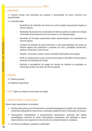 PARTE I
1. JUSTIFICATIVA:
1.1 Deverá constar uma descrição que explicite a necessidade do curso, conforme sua
especificidade.
1.2. Caracterização:
-	 Experiência da instituição de ensino em outros projetos educacionais ligados à
reforma agrária;
-	 Realidade educacional do campo/áreas de reforma agrária no estado em relação
à formação de profissionais de nível superior ou de especialização;

MANUAL DO PRONERA

-	 Demanda de formação apresentada pelas representações dos assentados da
reforma agrária,
-	 Contexto da situação de desenvolvimento e das potencialidades das áreas de
reforma agrária que justifiquem a proposta do curso, (condições econômicas,
políticas, ambientais, entre outras);
-	 Estados, municípios e áreas a serem atendidas (abrangência do projeto);
-	 Perfil do profissional do curso conforme aprovação no Ministério da Educação e
diretrizes da Educação do Campo.
-	 Explicitar a abrangência do projeto em termos de melhoria da qualidade na
intervenção prática nas áreas de reforma agrária;

2. OBJETIVOS:
2.1 Objetivos gerais;
2.2 Objetivos específicos;

3. METAS: Definir as metas de cada etapa do projeto.
4. PROPOSTA TEÓRICA E METODOLÓGICA:
Devem estar especificados na proposta:
•	 Pressupostos teóricos que fundamentam a proposta pedagógica do projeto com respectivas
referências bibliográficas observando a produção acadêmica sobre a Educação do Campo;
•	 Pressupostos metodológicos e procedimentos operacionais: descrição das etapas
metodológicas conforme as metas intermediárias pretendidas; das atividades a serem
desenvolvidas e dos respectivos instrumentos de acompanhamento e avaliação;
•	 As formas de seleção, avaliação e certificação;
50

 