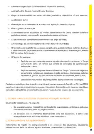 •	 A forma de organização curricular com as respectivas ementas;
•	 A carga horária de cada matéria/área ou disciplina;
•	 Os procedimentos didáticos a serem utilizados (seminários, laboratórios, oficinas e outros);
•	 As etapas do curso;
•	 Os estágios supervisionados de acordo com a legislação de ensino vigente;
•	 O cronograma de execução;
•	 As atividades que os educandos do Pronera desenvolverão no último semestre durante o
período do estágio e como serão acompanhadas essas atividades;
•	 As atividades que os monitores desenvolverão ao longo do curso;
•	 A metodologia da alternância (Tempo Escola e Tempo Comunidade);

•	 O Tempo Comunidade:
-	

Explicitar nas propostas dos cursos os princípios que fundamentam o Tempo
Comunidade como um tempo que amplia as condições de aprendizagem
individual e coletiva;

-	

Explicitar as condições para o desenvolvimento do Tempo Comunidade: objetivos,
carga horária, metodologia, estratégias de ação, condições financeiras e materiais
necessários, grupos, equipes técnicas e coletivos educacionais, entre outras;

-	

MANUAL DO PRONERA

•	 O Tempo Escola: explicitar os conteúdos, carga horária, procedimentos e materiais didáticos
a serem utilizados, os processos de acompanhamento e avaliação da aprendizagem (reflexão
teórico-prática da formação).

Estabelecer instrumentos de planejamento, acompanhamento e avaliação.

Estabelecer estratégias de articulação e envolvimento com as equipes de Assistência Técnica/ATER,
ou outros programas de governo em execução nos projetos de assentamento, devendo os estágios
curriculares obrigatórios, preferencialmente, serem realizados nos projetos de assentamento.

5. RECURSOS HUMANOS NECESSÁRIOS E RESPECTIVAS ATRIBUIÇÕES NO PROJETO:
Devem estar especificados na proposta:
•	 Os recursos humanos necessários, contemplando os processos e critérios de seleção e
suas respectivas atribuições no projeto/proposta.
•	 As atividades que os monitores desenvolverão junto aos educandos, e como serão
acompanhadas suas atividades e avaliado o seu desempenho.

6. ACOMPANHAMENTO E AVALIAÇÃO DO PROJETO
Instrumentos de registro do acompanhamento e de avaliação dos educandos, educadores,
professores das áreas de reforma agrária, monitores, professores e coordenadores.

51

 