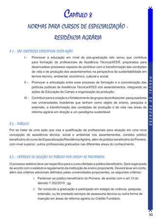 CAPÍTULO 8
NORMAS PARA CURSOS DE ESPECIALIZAÇÃO RESIDÊNCIA AGRÁRIA
8.1 – SÃO DIRETRIZES ESPECÍFICAS DESTA AÇÃO:

II – 	 Promover a articulação entre esse processo de formação e a concretização das
políticas públicas de Assitência Técnica/ATES nos assentamentos, integrando as
ações de Educação do Campo e organização da produção;
III - 	 Contribuir para a criação e o fortalecimento de grupos de professores -pesquisadores
nas universidades brasileiras que tenham como objeto de ensino, pesquisa e
extensão, a transformação das condições de produção e de vida nas áreas de
reforma agrária em direção a um paradigma sustentável.

8.2 – PÚBLICO:

MANUAL DO PRONERA

I - 	 Promover a educação em nível de pós-graduação lato sensu que contribua
para formação de profissionais de Assitência Técnica/ATER, preparados para
desencadear processos capazes de contribuir com a transformação das condições
de vida e de produção dos assentamentos na perspectiva da sustentabilidade em
termos técnico, ambiental, econômico, cultural e social;

Por se tratar de uma ação que visa a qualificação de profissionais para atuação em uma nova
concepção de assistência técnica, social e ambiental nos assentamentos, constitui público
beneficiário do curso de Especialização/Residência Agrária, além do público beneficiário do Pronera,
com nível superior, outros profissionais graduados nas diferentes áreas do conhecimento.

8.3 – CRITÉRIOS DE SELEÇÃO DO PÚBLICO POR ORDEM DE PRIORIDADE:
O processo seletivo deve ser específico para o curso ofertado e público beneficiário. Será organizado
de acordo com o estatuto e regulamento da instituição de ensino proponente. Deverá levar em conta,
além dos critérios adicionais definidos pelas universidades proponentes, os seguintes critérios:
1.	 Pertencer ao público beneficiário do Pronera, de acordo com o art.13 do
decreto 7.352/2010 ; ou
2.	 Ter concluído a graduação e participado em estágio de vivência, pesquisa,
extensão, ou ter prestado serviços de assessoria técnica ou outra forma de
inserção em áreas de reforma agrária ou Crédito Fundiário;

53

 